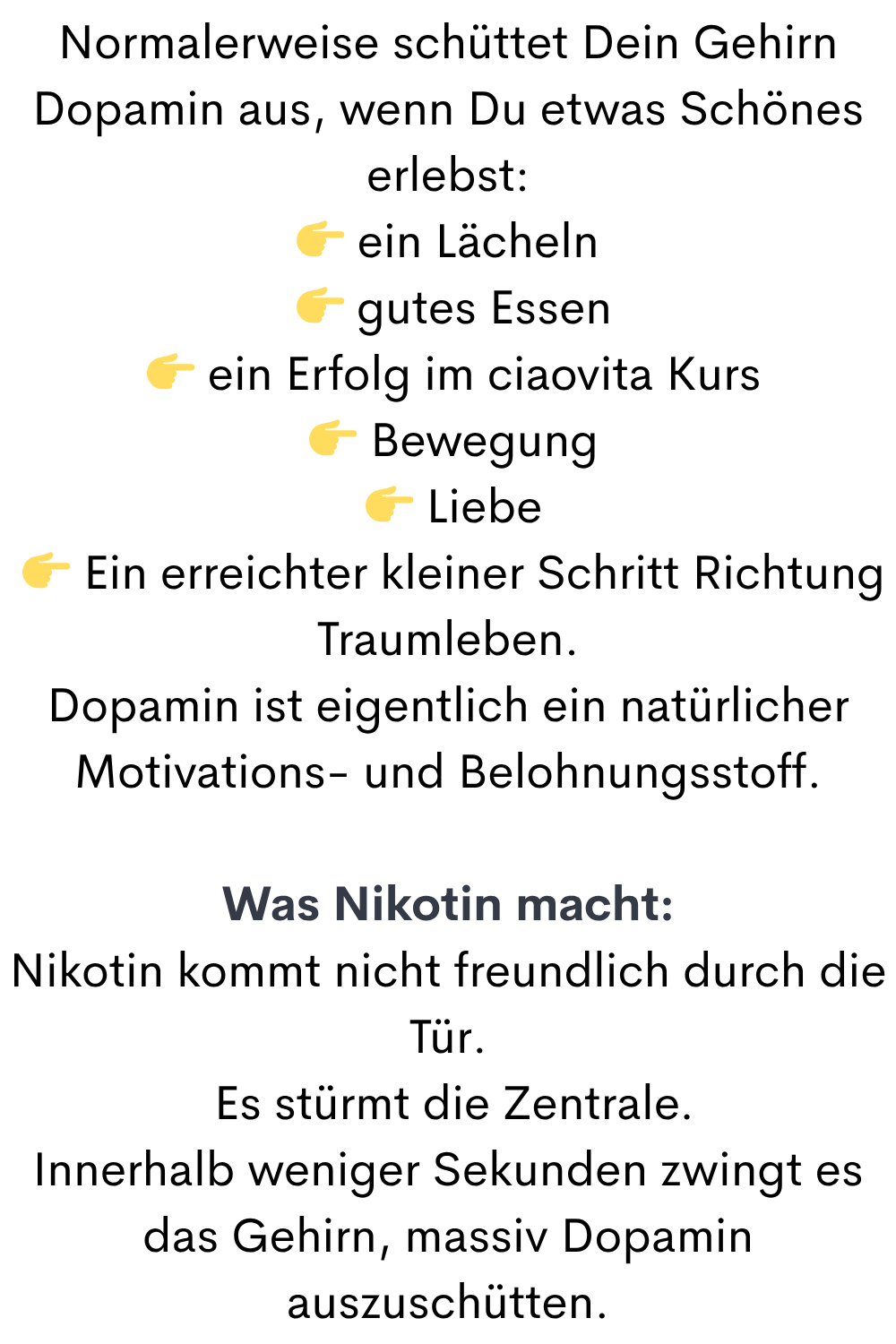 Normalerweise schüttet Dein Gehirn Dopamin aus, wenn Du etwas Schönes erlebst:
 ein Lächeln
  gutes Essen
  ein Erfolg im ciaovita Kurs
  Bewegung
  Liebe
  Ein erreichter kleiner Schritt Richtung Traumleben.
Dopamin ist eigentlich ein natürlicher Motivations- und Belohnungsstoff.
Was Nikotin macht:
Nikotin kommt nicht freundlich durch die Tür.
 Es stürmt die Zentrale.
Innerhalb weniger Sekunden zwingt es das Gehirn, massiv Dopamin auszuschütten.
