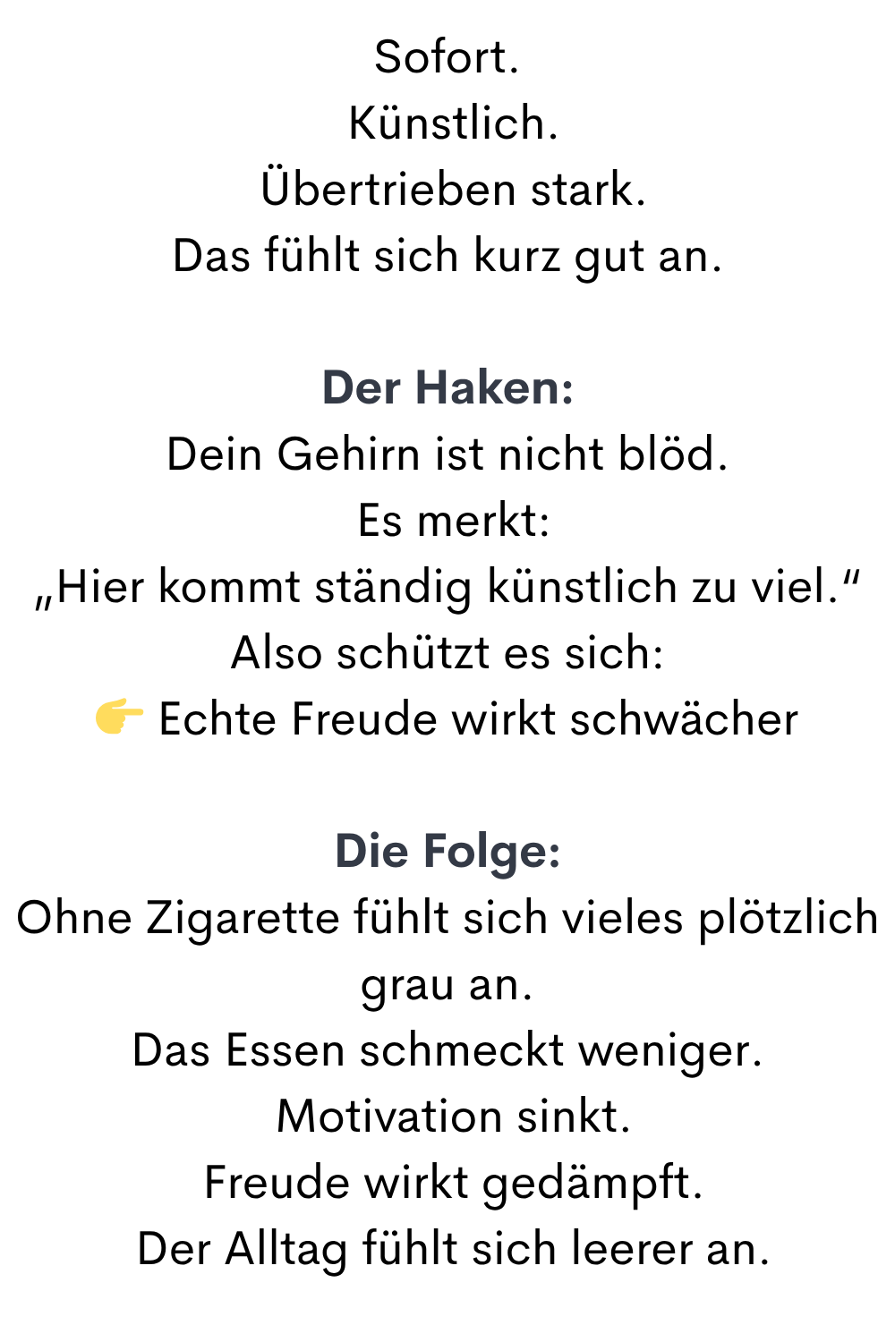 Sofort.
 Künstlich.
 Übertrieben stark.
Das fühlt sich kurz gut an.
Der Haken:
Dein Gehirn ist nicht blöd.
 Es merkt:
„Hier kommt ständig künstlich zu viel.“
Also schützt es sich:
 Echte Freude wirkt schwächer
Die Folge:
Ohne Zigarette fühlt sich vieles plötzlich grau an.
Das Essen schmeckt weniger.
 Motivation sinkt.
 Freude wirkt gedämpft.
 Der Alltag fühlt sich leerer an.
