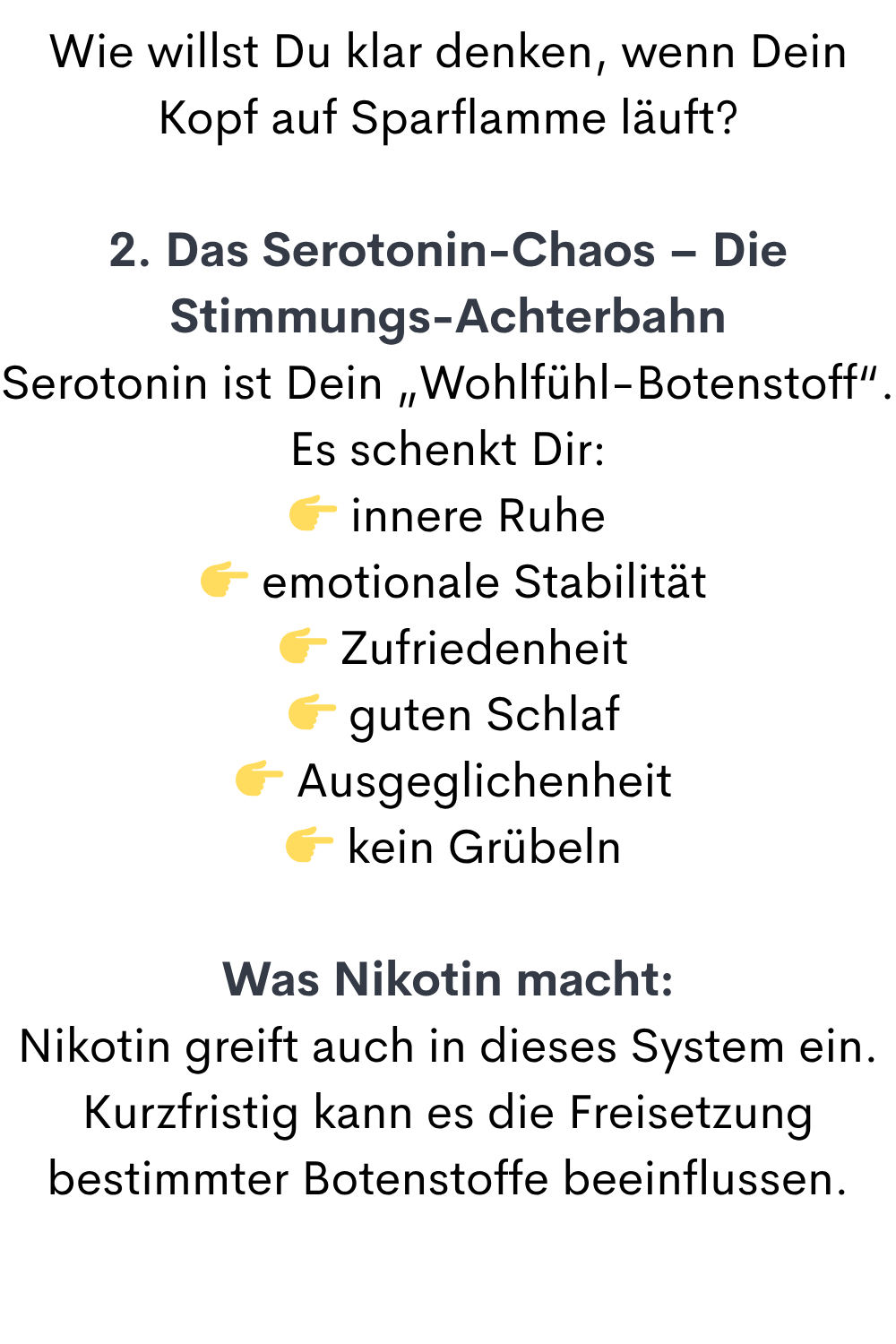 Wie willst Du klar denken, wenn Dein Kopf auf Sparflamme läuft?
2. Das Serotonin-Chaos – Die Stimmungs-Achterbahn
Serotonin ist Dein „Wohlfühl-Botenstoff“.
Es schenkt Dir:
 innere Ruhe
  emotionale Stabilität
  Zufriedenheit
  guten Schlaf
  Ausgeglichenheit
  kein Grübeln
Was Nikotin macht:
Nikotin greift auch in dieses System ein.
Kurzfristig kann es die Freisetzung bestimmter Botenstoffe beeinflussen.
