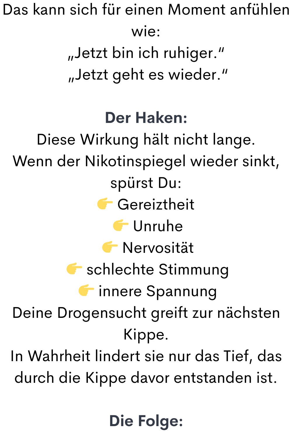 Das kann sich für einen Moment anfühlen wie:
„Jetzt bin ich ruhiger.“
 „Jetzt geht es wieder.“
Der Haken:
Diese Wirkung hält nicht lange.
Wenn der Nikotinspiegel wieder sinkt, spürst Du:
 Gereiztheit
  Unruhe
  Nervosität
  schlechte Stimmung
  innere Spannung
Deine Drogensucht greift zur nächsten Kippe.
In Wahrheit lindert sie nur das Tief, das durch die Kippe davor entstanden ist.
Die Folge:

