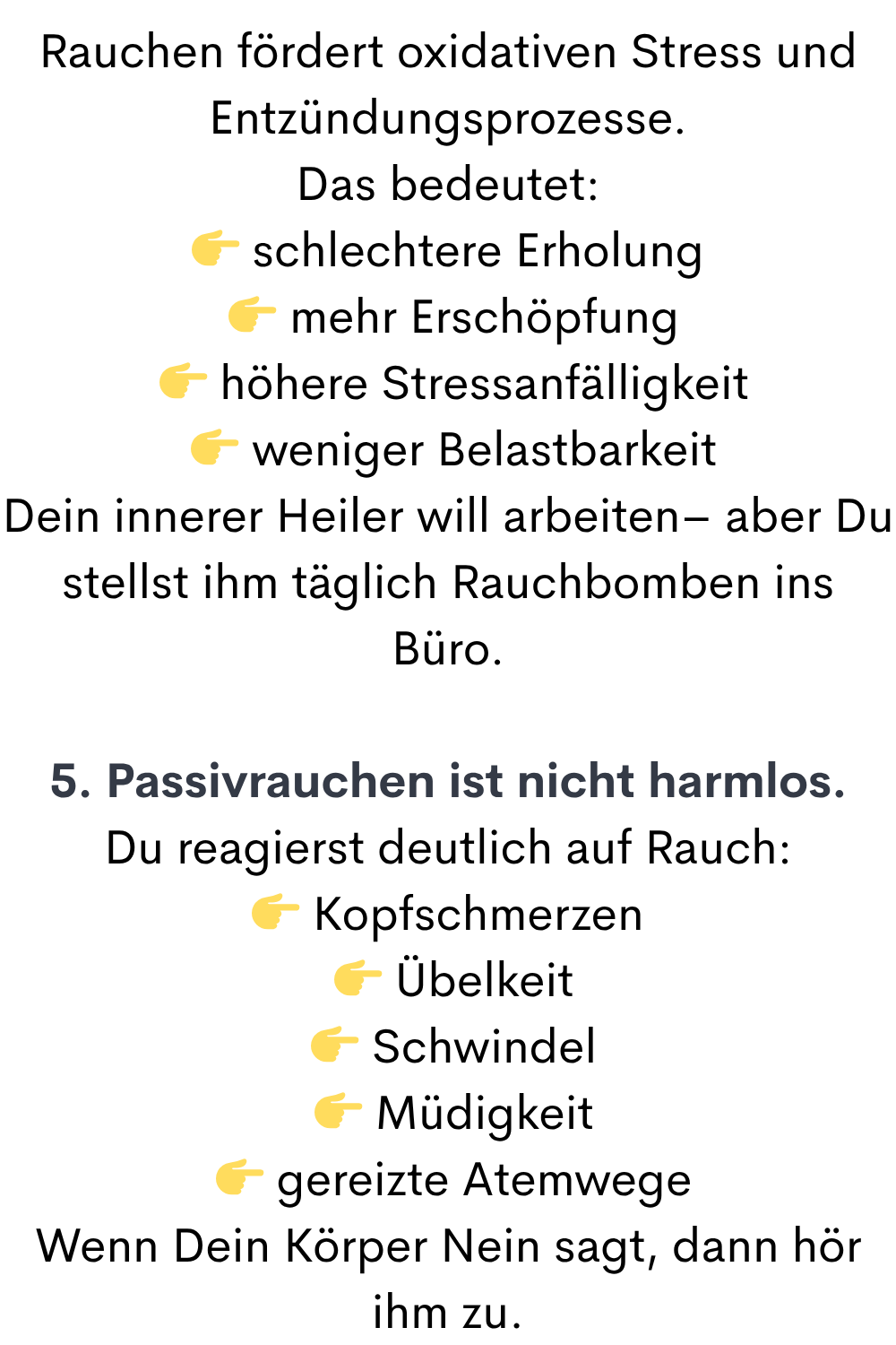 Rauchen fördert oxidativen Stress und Entzündungsprozesse.
Das bedeutet:
 schlechtere Erholung
  mehr Erschöpfung
  höhere Stressanfälligkeit
  weniger Belastbarkeit
Dein innerer Heiler will arbeiten– aber Du stellst ihm täglich Rauchbomben ins Büro.
5. Passivrauchen ist nicht harmlos.
Du reagierst deutlich auf Rauch:
 Kopfschmerzen
  Übelkeit
  Schwindel
  Müdigkeit
  gereizte Atemwege
Wenn Dein Körper Nein sagt, dann hör ihm zu.
