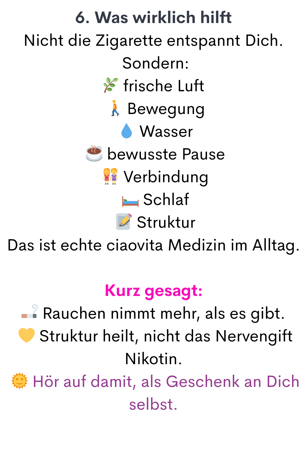 6. Was wirklich hilft
Nicht die Zigarette entspannt Dich.
 Sondern:
 frische Luft
  Bewegung
  Wasser
 ☕ bewusste Pause
  Verbindung
 ️ Schlaf
  Struktur
Das ist echte ciaovita Medizin im Alltag.
Kurz gesagt:
 Rauchen nimmt mehr, als es gibt.
  Struktur heilt, nicht das Nervengift Nikotin.
  Hör auf damit, als Geschenk an Dich selbst.
