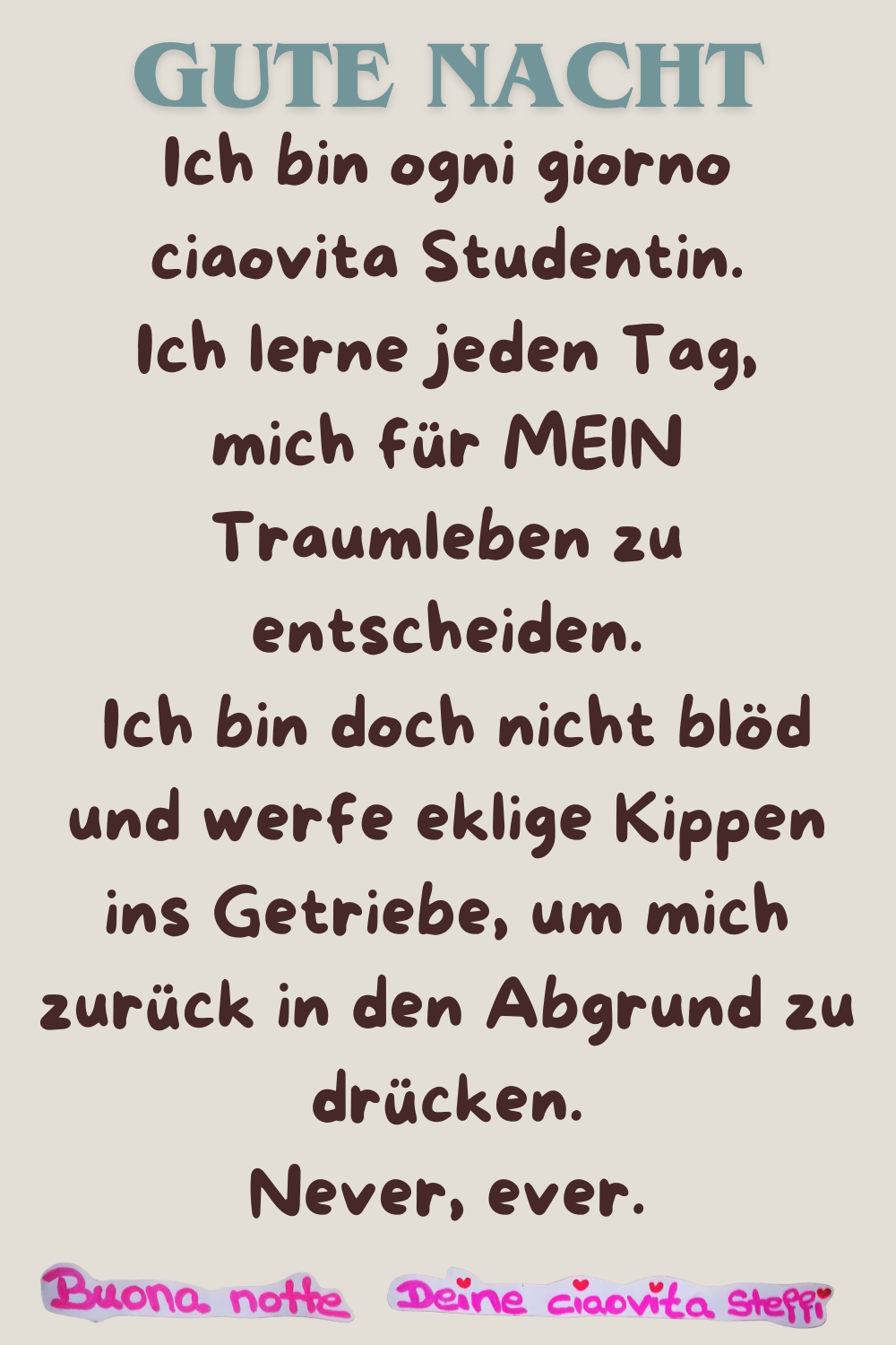 Gute Nacht
Ich bin ogni giorno ciaovita Studentin.
Ich lerne jeden Tag neu, mich für MEIN Traumleben zu entscheiden.
Ich bin doch nicht blöd und werfe eklige Kippen ins Getriebe, um mich zurück in den Abgrund zu drücken.
Never, ever.
Buona Notte, Deine ciaovita Steffi
