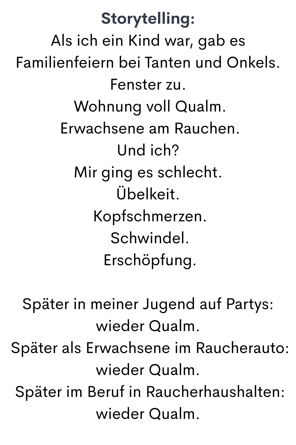 Storytelling:
Als ich ein Kind war, gab es Familienfeiern bei Tanten und Onkels.
Fenster zu.
 Wohnung voll Qualm.
 Erwachsene am Rauchen.
Und ich?
Mir ging es schlecht.
Übelkeit.
 Kopfschmerzen.
 Schwindel.
 Erschöpfung.
Später in meiner Jugend auf Partys: wieder Qualm.
 Später als Erwachsene im Raucherauto: wieder Qualm.
 Später im Beruf in Raucherhaushalten: wieder Qualm.
