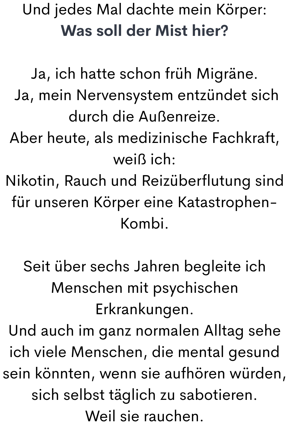 Und jedes Mal dachte mein Körper:
Was soll der Mist hier?
Ja, ich hatte schon früh Migräne.
 Ja, mein Nervensystem entzündet sich  durch die Außenreize.
Aber heute, als medizinische Fachkraft, weiß ich:
Nikotin, Rauch und Reizüberflutung sind für unseren Körper eine Katastrophen-Kombi.
Seit über sechs Jahren begleite ich Menschen mit psychischen Erkrankungen.
Und auch im ganz normalen Alltag sehe ich viele Menschen, die mental gesund sein könnten, wenn sie aufhören würden, sich selbst täglich zu sabotieren.
Weil sie rauchen.
