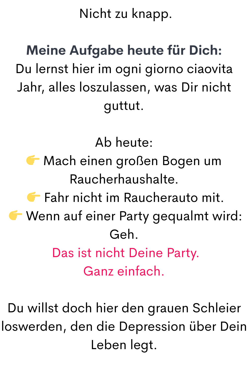  Nicht zu knapp.
Meine Aufgabe heute für Dich:
Du lernst hier im ogni giorno ciaovita Jahr, alles loszulassen, was Dir nicht guttut.
Ab heute:
 Mach einen großen Bogen um Raucherhaushalte.
  Fahr nicht im Raucherauto mit.
  Wenn auf einer Party gequalmt wird: Geh.
 Das ist nicht Deine Party.
Ganz einfach.
Du willst doch hier den grauen Schleier loswerden, den die Depression über Dein Leben legt.
