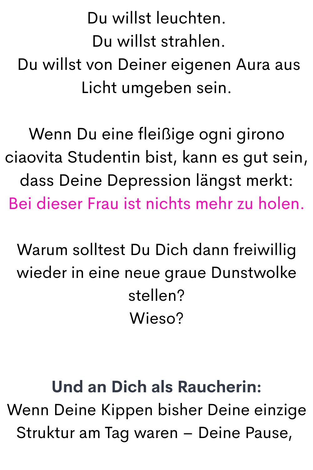 Du willst leuchten.
 Du willst strahlen.
 Du willst von Deiner eigenen Aura aus Licht umgeben sein.
Wenn Du eine fleißige ogni girono ciaovita Studentin bist, kann es gut sein, dass Deine Depression längst merkt:
Bei dieser Frau ist nichts mehr zu holen.
Warum solltest Du Dich dann freiwillig wieder in eine neue graue Dunstwolke stellen?
Wieso?
Und an Dich als Raucherin:
Wenn Deine Kippen bisher Deine einzige Struktur am Tag waren – Deine Pause, 
