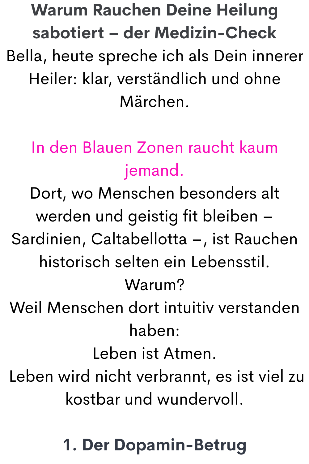 Warum Rauchen Deine Heilung sabotiert – der Medizin-Check
Bella, heute spreche ich als Dein innerer Heiler: klar, verständlich und ohne Märchen.
In den Blauen Zonen raucht kaum jemand.
Dort, wo Menschen besonders alt werden und geistig fit bleiben – Sardinien, Caltabellotta –, ist Rauchen historisch selten ein Lebensstil.
Warum?
Weil Menschen dort intuitiv verstanden haben:
Leben ist Atmen.
 Leben wird nicht verbrannt, es ist viel zu kostbar und wundervoll.
1. Der Dopamin-Betrug
