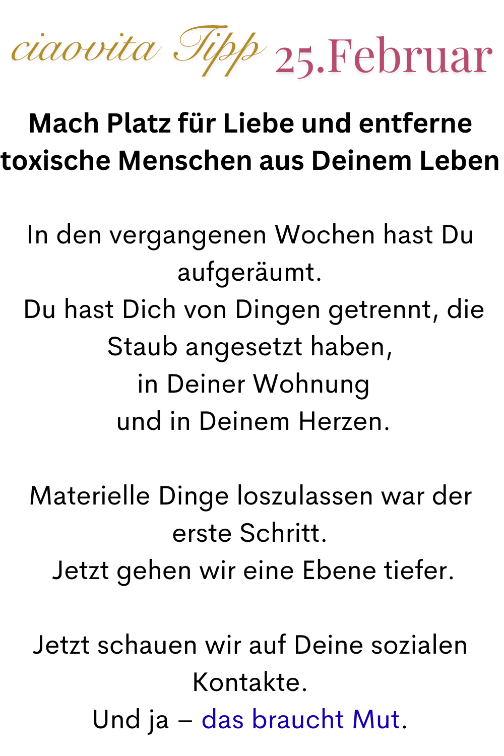 ciaovita Tipp 25. Februar.
Mach Platz für Liebe und entferne toxische Menschen aus Deinem Leben
In den vergangenen Wochen hast Du aufgeräumt.
 Du hast Dich von Dingen getrennt, die Staub angesetzt haben,
 in Deiner Wohnung
 und in Deinem Herzen.
Materielle Dinge loszulassen war der erste Schritt.
 Jetzt gehen wir eine Ebene tiefer.
Jetzt schauen wir auf Deine sozialen Kontakte.
Und ja – das braucht Mut.
