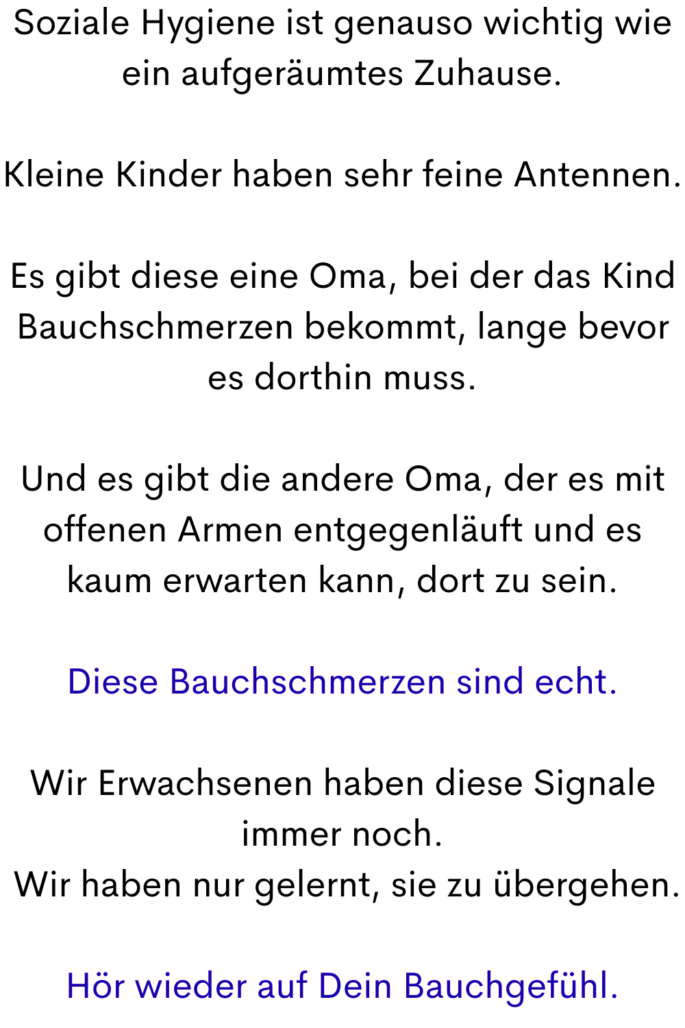Soziale Hygiene ist genauso wichtig wie ein aufgeräumtes Zuhause.
Kleine Kinder haben sehr feine Antennen.
Es gibt diese eine Oma, bei der das Kind Bauchschmerzen bekommt, lange bevor es dorthin muss.
Und es gibt die andere Oma, der es mit offenen Armen entgegenläuft und es kaum erwarten kann, dort zu sein.
Diese Bauchschmerzen sind echt.
Wir Erwachsenen haben diese Signale immer noch.
 Wir haben nur gelernt, sie zu übergehen.
Hör wieder auf Dein Bauchgefühl.
