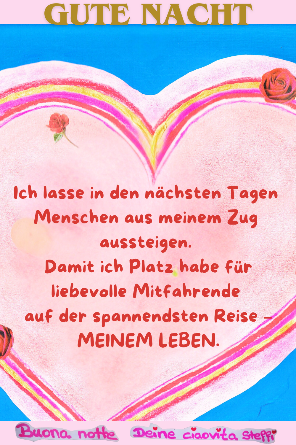Gute Nacht
Ich lasse in den nächsten Tagen Menschen aus meinem Zug aussteigen.
Damit ich Platz habe für liebevolle Mitfahrende
auf der spannendsten Reise –
MEINEM LEBEN.
Buona Notte, Deine ciaovita Steffi