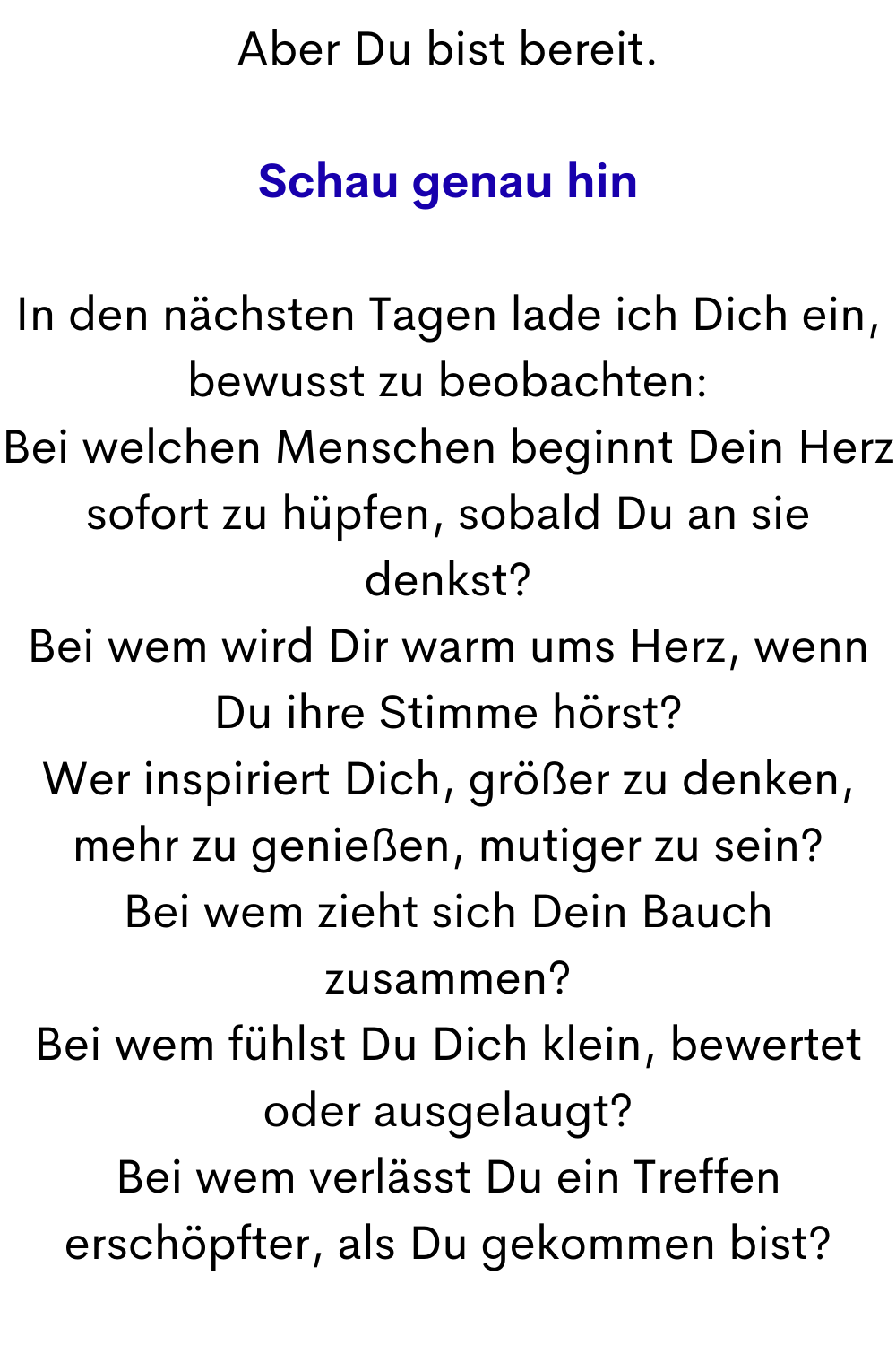 Aber Du bist bereit.
Schau genau hin
In den nächsten Tagen lade ich Dich ein, bewusst zu beobachten:
Bei welchen Menschen beginnt Dein Herz sofort zu hüpfen, sobald Du an sie denkst?
Bei wem wird Dir warm ums Herz, wenn Du ihre Stimme hörst?
Wer inspiriert Dich, größer zu denken, mehr zu genießen, mutiger zu sein?
Bei wem zieht sich Dein Bauch zusammen?
Bei wem fühlst Du Dich klein, bewertet oder ausgelaugt?
Bei wem verlässt Du ein Treffen erschöpfter, als Du gekommen bist?
