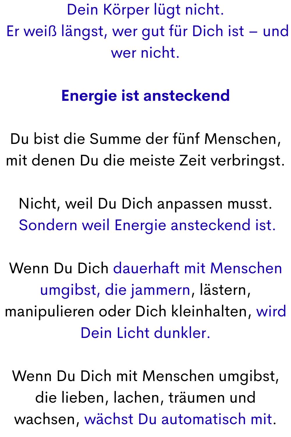 Dein Körper lügt nicht.
 Er weiß längst, wer gut für Dich ist – und wer nicht.
Energie ist ansteckend
Du bist die Summe der fünf Menschen, mit denen Du die meiste Zeit verbringst.
Nicht, weil Du Dich anpassen musst.
 Sondern weil Energie ansteckend ist.
Wenn Du Dich dauerhaft mit Menschen umgibst, die jammern, lästern, manipulieren oder Dich kleinhalten, wird Dein Licht dunkler.
Wenn Du Dich mit Menschen umgibst, die lieben, lachen, träumen und wachsen, wächst Du automatisch mit.
