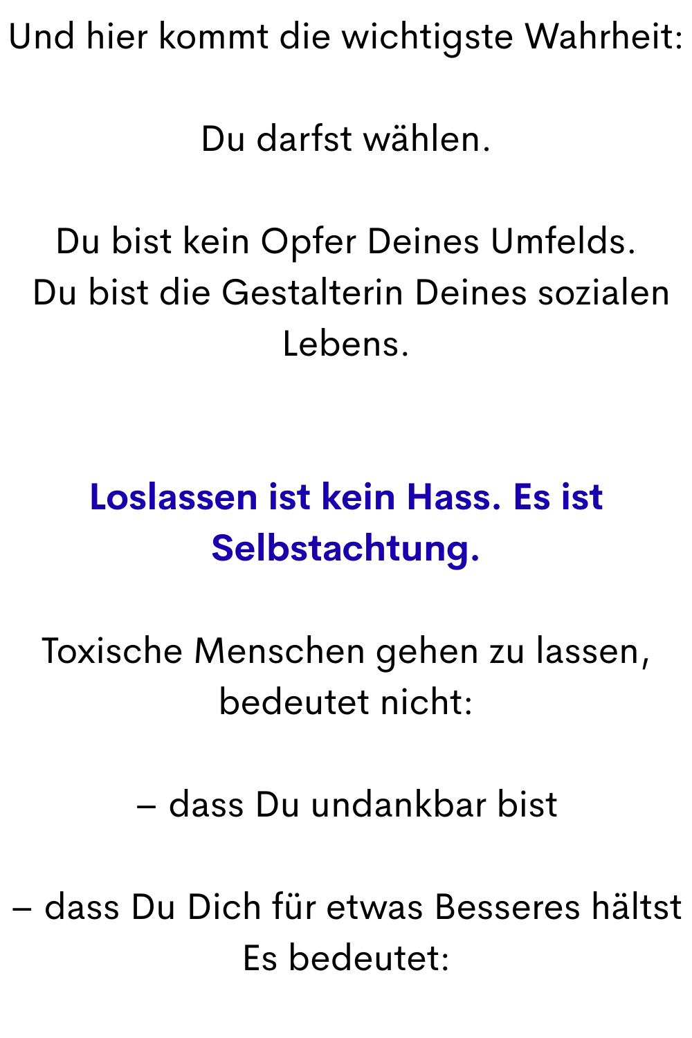 Und hier kommt die wichtigste Wahrheit:
Du darfst wählen.
Du bist kein Opfer Deines Umfelds.
 Du bist die Gestalterin Deines sozialen Lebens.
Loslassen ist kein Hass. Es ist Selbstachtung.
Toxische Menschen gehen zu lassen, bedeutet nicht:
– dass Du undankbar bist
– dass Du Dich für etwas Besseres hältst
Es bedeutet:
