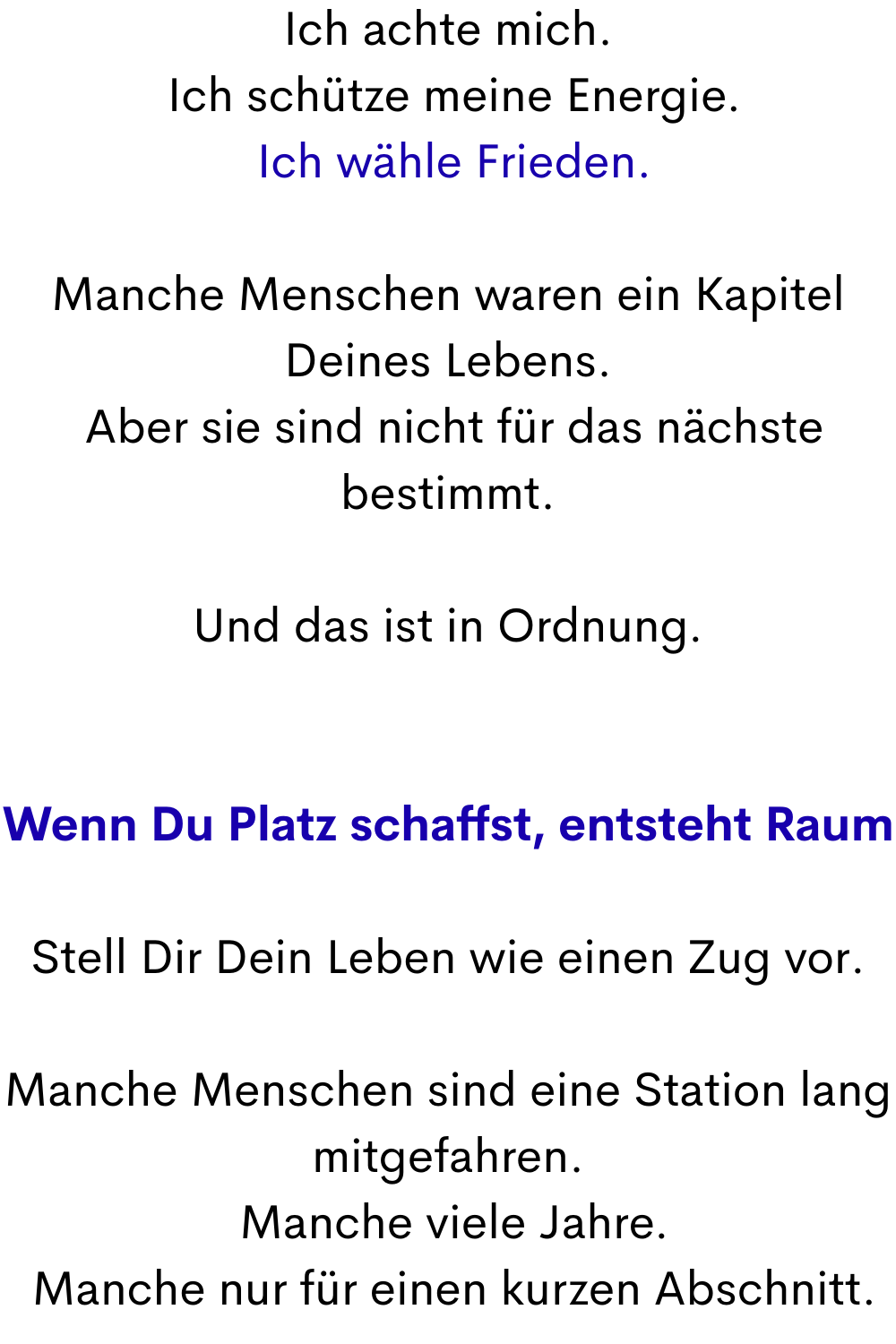 Ich achte mich.
 Ich schütze meine Energie.
 Ich wähle Frieden.
Manche Menschen waren ein Kapitel Deines Lebens.
 Aber sie sind nicht für das nächste bestimmt.
Und das ist in Ordnung.
Wenn Du Platz schaffst, entsteht Raum
Stell Dir Dein Leben wie einen Zug vor.
Manche Menschen sind eine Station lang mitgefahren.
 Manche viele Jahre.
 Manche nur für einen kurzen Abschnitt.
