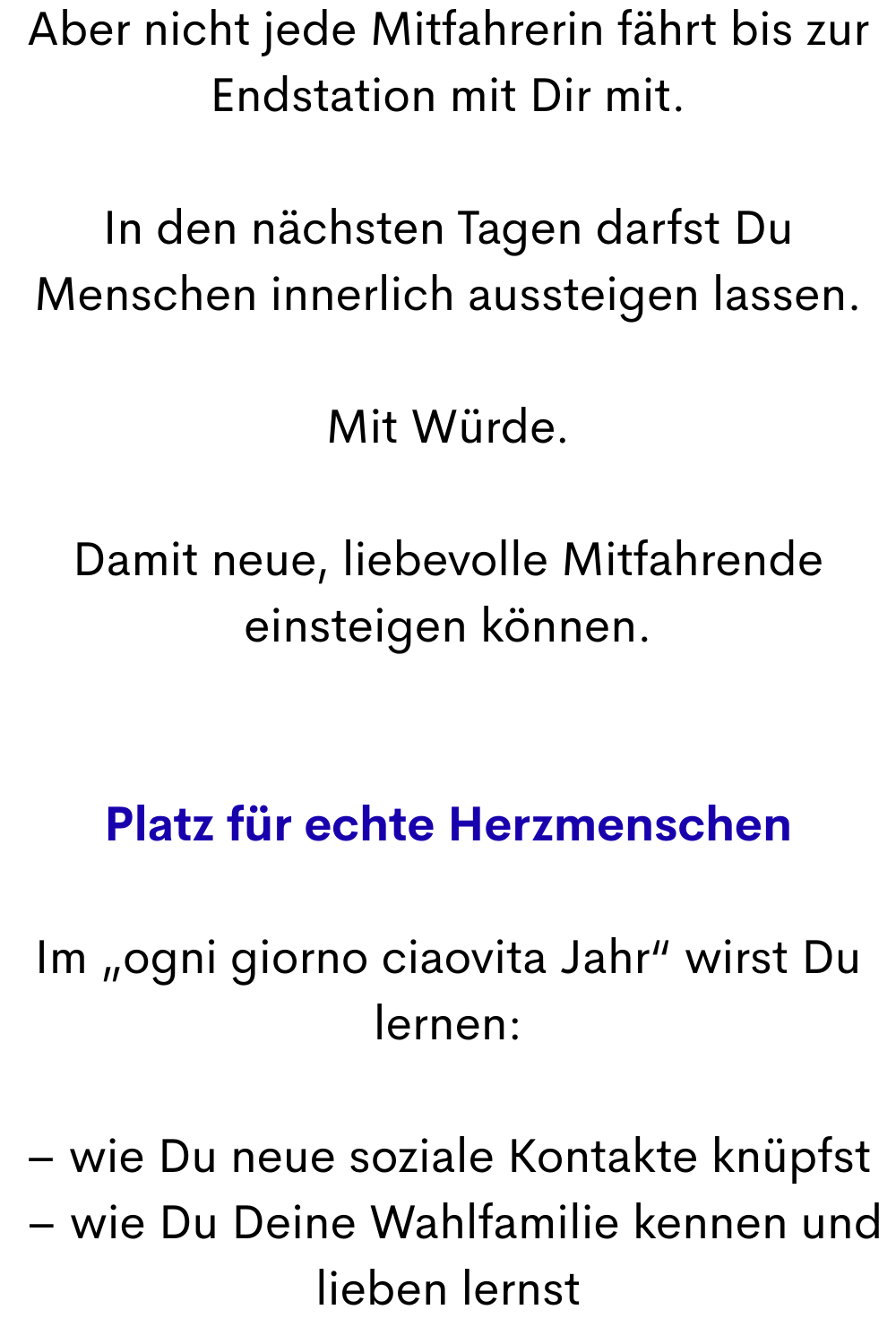 Aber nicht jede Mitfahrerin fährt bis zur Endstation mit Dir mit.
In den nächsten Tagen darfst Du Menschen innerlich aussteigen lassen.
Mit Würde.
Damit neue, liebevolle Mitfahrende einsteigen können.
Platz für echte Herzmenschen
Im „ogni giorno ciaovita Jahr“ wirst Du lernen:
– wie Du neue soziale Kontakte knüpfst
 – wie Du Deine Wahlfamilie kennen und lieben lernst