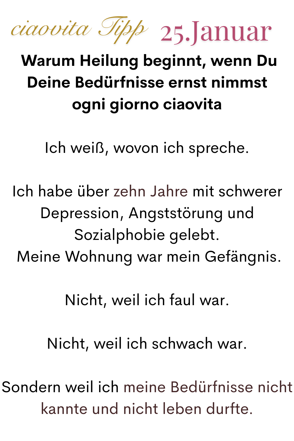 ciaovita Tipp, 25 Januar.
 Warum Heilung beginnt, wenn Du Deine Bedürfnisse ernst nimmst
ogni giorno ciaovita
Ich weiß, wovon ich spreche.
Ich habe über zehn Jahre mit schwerer Depression, Angststörung und Sozialphobie gelebt.
 Meine Wohnung war mein Gefängnis.
Nicht, weil ich faul war.
Nicht, weil ich schwach war.
Sondern weil ich meine Bedürfnisse nicht kannte und nicht leben durfte.