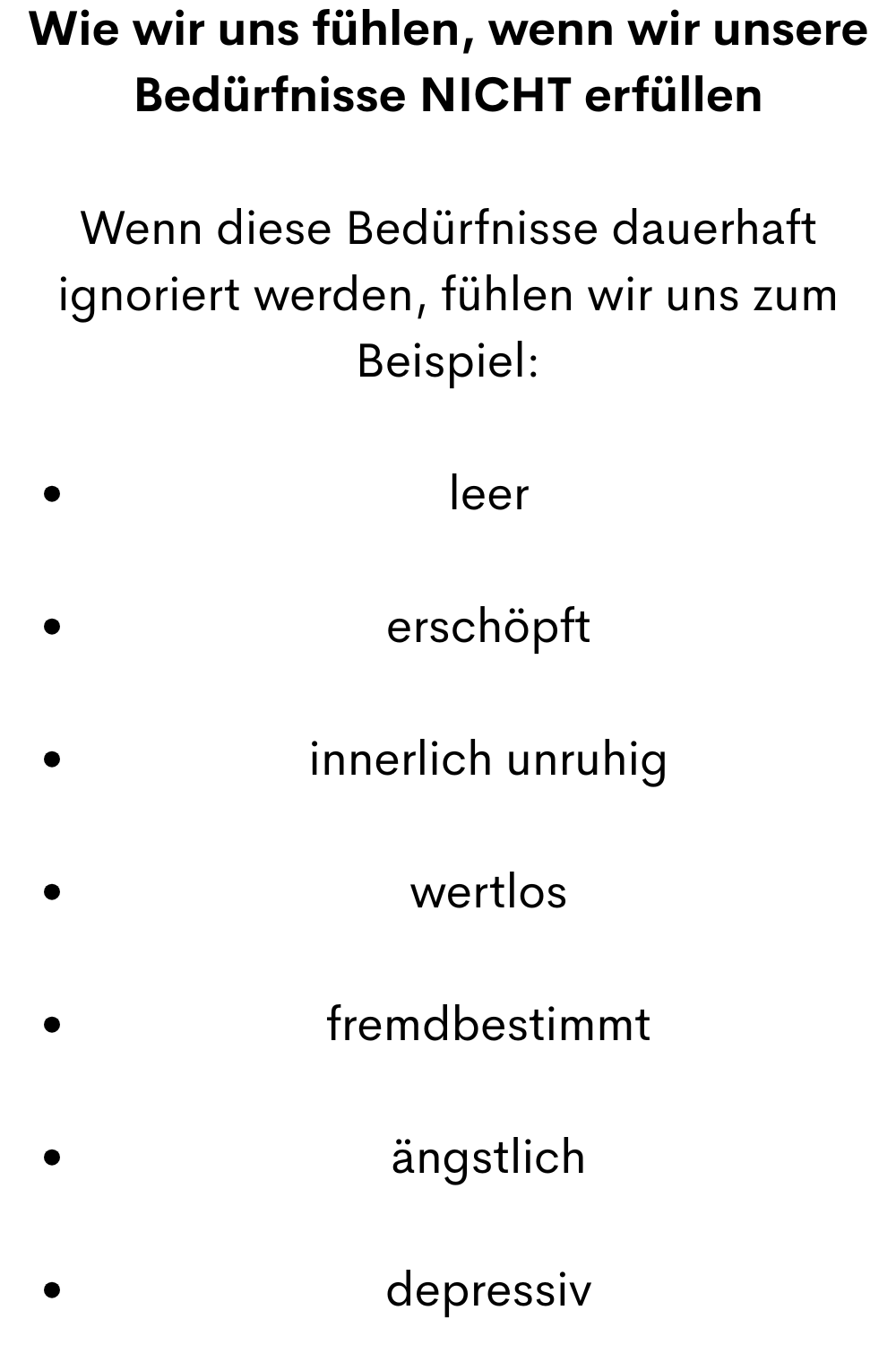 Wie wir uns fühlen, wenn wir unsere Bedürfnisse NICHT erfüllen
Wenn diese Bedürfnisse dauerhaft ignoriert werden, fühlen wir uns zum Beispiel:
leer
erschöpft
innerlich unruhig
wertlos
fremdbestimmt
ängstlich
depressiv
