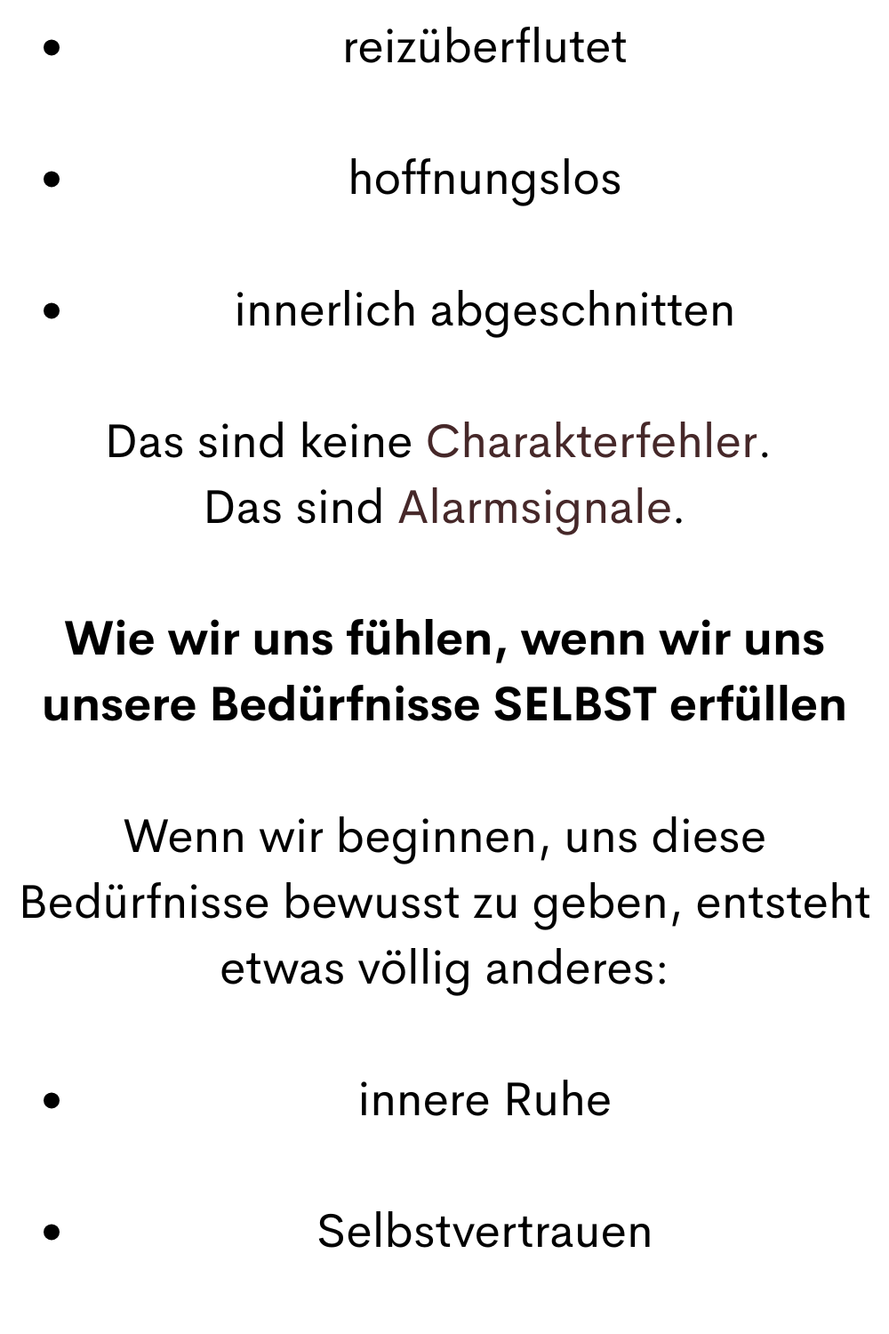 reizüberflutet
hoffnungslos
innerlich abgeschnitten
Das sind keine Charakterfehler. 
Das sind Alarmsignale.
Wie wir uns fühlen, wenn wir uns unsere Bedürfnisse SELBST erfüllen
Wenn wir beginnen, uns diese Bedürfnisse bewusst zu geben, entsteht etwas völlig anderes:
innere Ruhe
Selbstvertrauen
