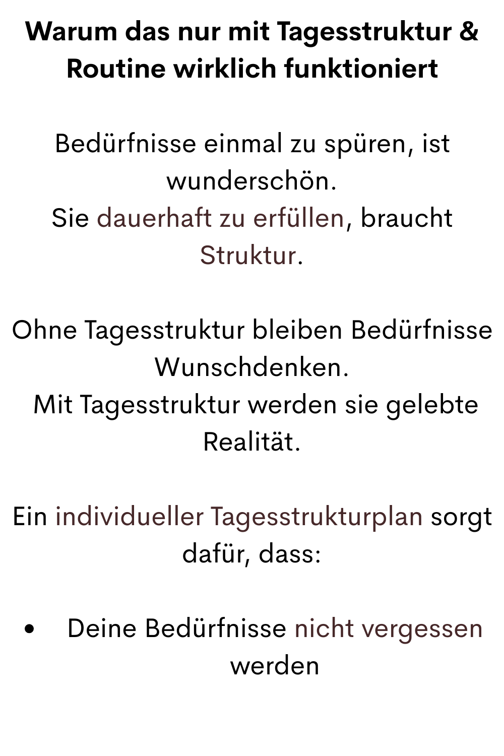 Warum das nur mit Tagesstruktur & Routine wirklich funktioniert
Bedürfnisse einmal zu spüren, ist wunderschön.
 Sie dauerhaft zu erfüllen, braucht 
Struktur.
Ohne Tagesstruktur bleiben Bedürfnisse Wunschdenken.
 Mit Tagesstruktur werden sie gelebte Realität.
Ein individueller Tagesstrukturplan sorgt dafür, dass:
Deine Bedürfnisse nicht vergessen werden
