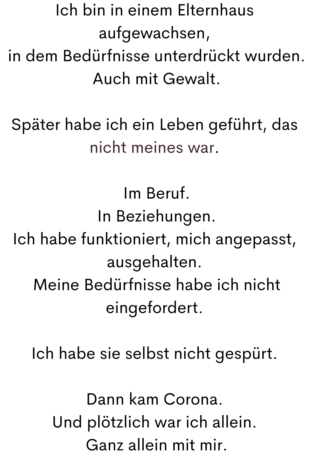 Ich bin in einem Elternhaus aufgewachsen,
 in dem Bedürfnisse unterdrückt wurden.
 Auch mit Gewalt.
Später habe ich ein Leben geführt, das nicht meines war.
 Im Beruf.
 In Beziehungen.
Ich habe funktioniert, mich angepasst, ausgehalten.
 Meine Bedürfnisse habe ich nicht eingefordert.
Ich habe sie selbst nicht gespürt.
Dann kam Corona.
Und plötzlich war ich allein.
 Ganz allein mit mir.
