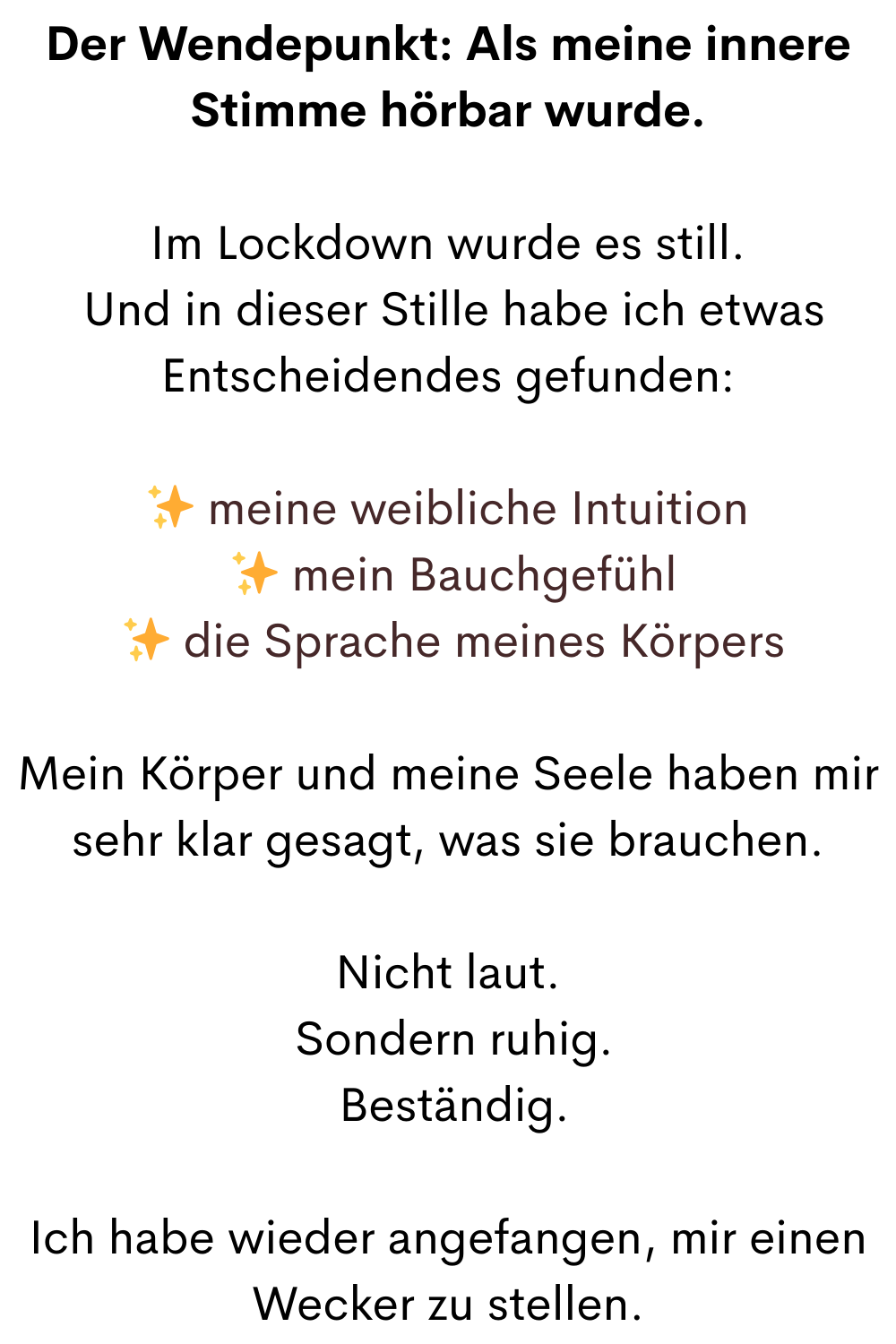 Der Wendepunkt: Als meine innere Stimme hörbar wurde.
Im Lockdown wurde es still.
 Und in dieser Stille habe ich etwas Entscheidendes gefunden:
✨ meine weibliche Intuition
 ✨ mein Bauchgefühl
 ✨ die Sprache meines Körpers
Mein Körper und meine Seele haben mir sehr klar gesagt, was sie brauchen.
Nicht laut.
 Sondern ruhig.
 Beständig.
Ich habe wieder angefangen, mir einen Wecker zu stellen.
