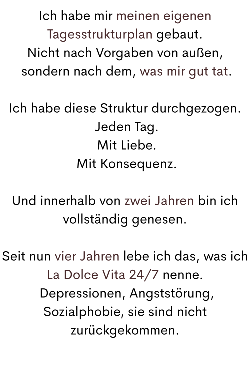 Ich habe mir meinen eigenen Tagesstrukturplan gebaut.
Nicht nach Vorgaben von außen,
 sondern nach dem, was mir gut tat.
Ich habe diese Struktur durchgezogen.
 Jeden Tag.
 Mit Liebe.
 Mit Konsequenz.
Und innerhalb von zwei Jahren bin ich vollständig genesen.
Seit nun vier Jahren lebe ich das, was ich La Dolce Vita 24/7 nenne.
 Depressionen, Angststörung, Sozialphobie, sie sind nicht zurückgekommen.
