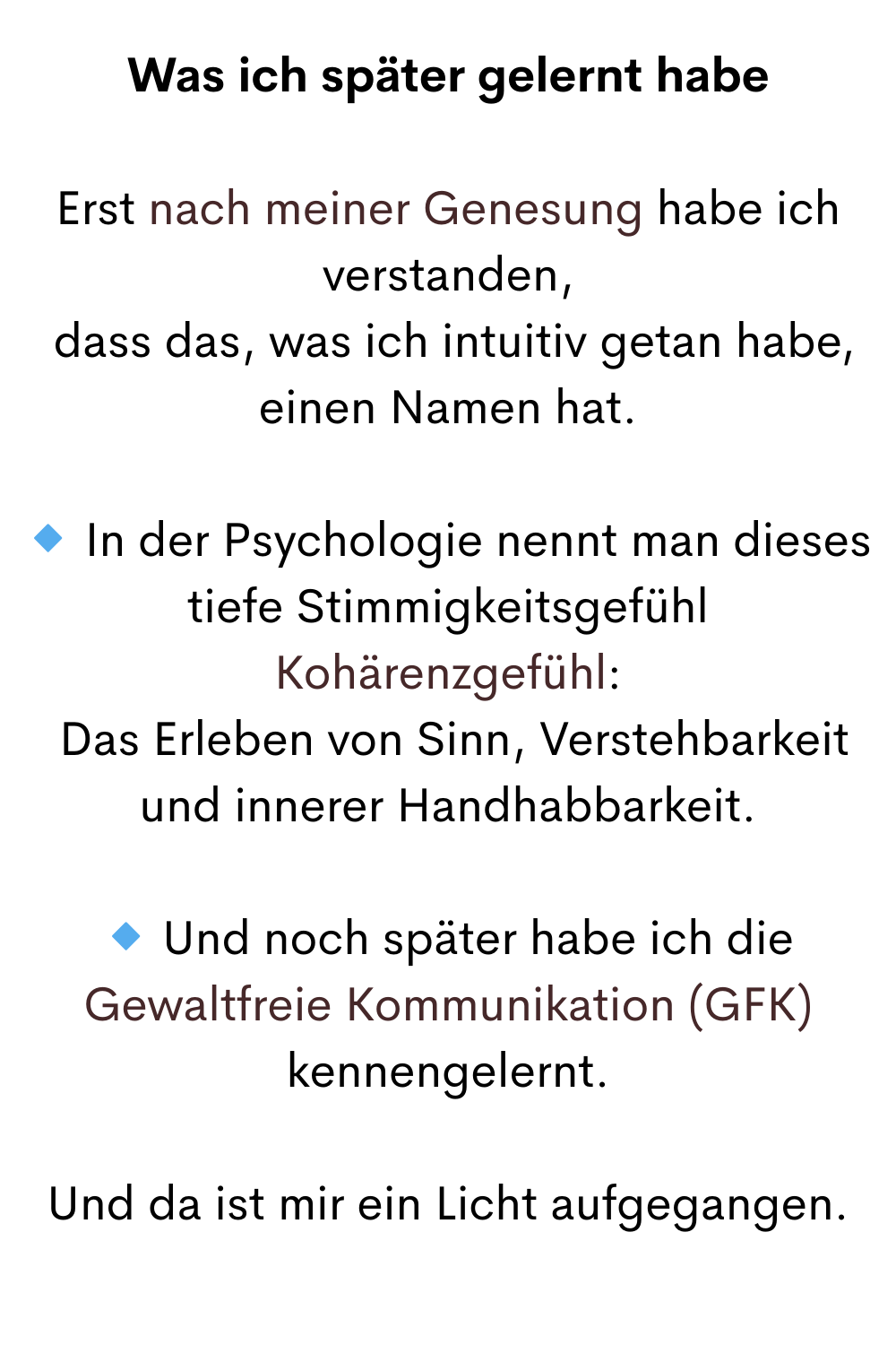 Was ich später gelernt habe
Erst nach meiner Genesung habe ich verstanden,
 dass das, was ich intuitiv getan habe, einen Namen hat.
 In der Psychologie nennt man dieses tiefe Stimmigkeitsgefühl
Kohärenzgefühl:
 Das Erleben von Sinn, Verstehbarkeit und innerer Handhabbarkeit.
 Und noch später habe ich die Gewaltfreie Kommunikation (GFK) kennengelernt.
Und da ist mir ein Licht aufgegangen.

