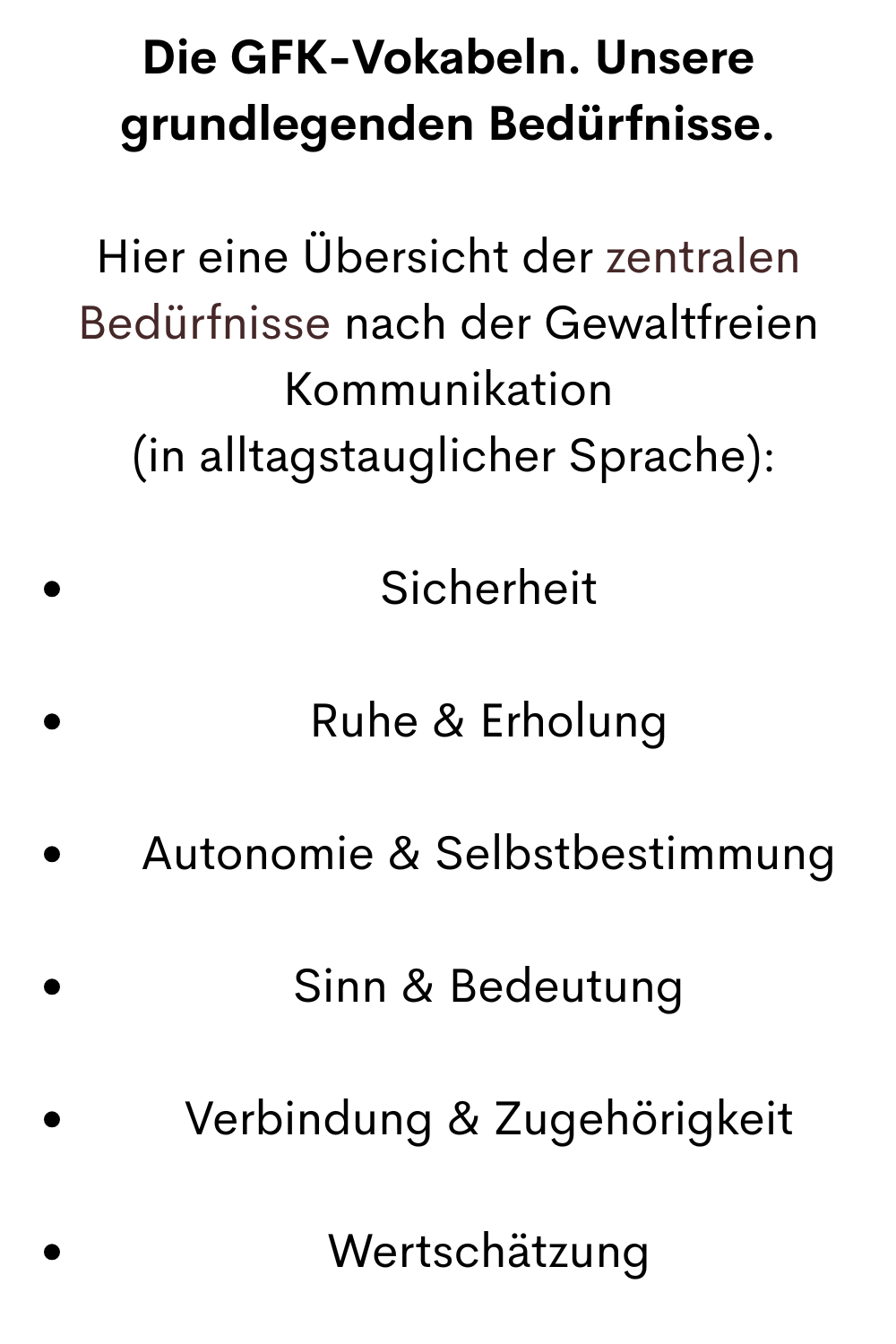 Die GFK-Vokabeln. Unsere grundlegenden Bedürfnisse.
Hier eine Übersicht der zentralen Bedürfnisse nach der Gewaltfreien Kommunikation
 (in alltagstauglicher Sprache):
Sicherheit
Ruhe & Erholung
Autonomie & Selbstbestimmung
Sinn & Bedeutung
Verbindung & Zugehörigkeit
Wertschätzung
