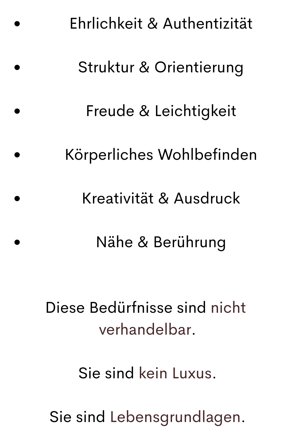 Ehrlichkeit & Authentizität
Struktur & Orientierung
Freude & Leichtigkeit
Körperliches Wohlbefinden
Kreativität & Ausdruck
Nähe & Berührung
Diese Bedürfnisse sind nicht 
verhandelbar.
Sie sind kein Luxus.
Sie sind Lebensgrundlagen.
