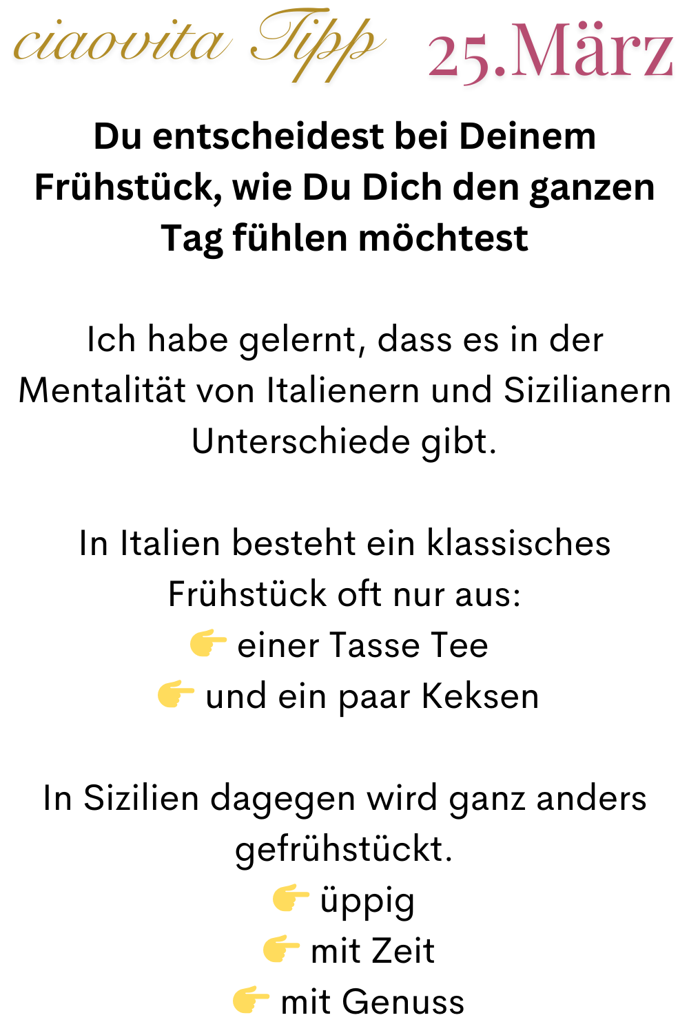 ciaovita Tipp  25.März
Du entscheidest bei Deinem Frühstück, wie Du Dich den ganzen Tag fühlen möchtest
Ich habe gelernt, dass es in der Mentalität von Italienern und Sizilianern Unterschiede gibt.
In Italien besteht ein klassisches Frühstück oft nur aus:
 einer Tasse Tee 
  und ein paar Keksen
In Sizilien dagegen wird ganz anders gefrühstückt.
 üppig
  mit Zeit
  mit Genuss
