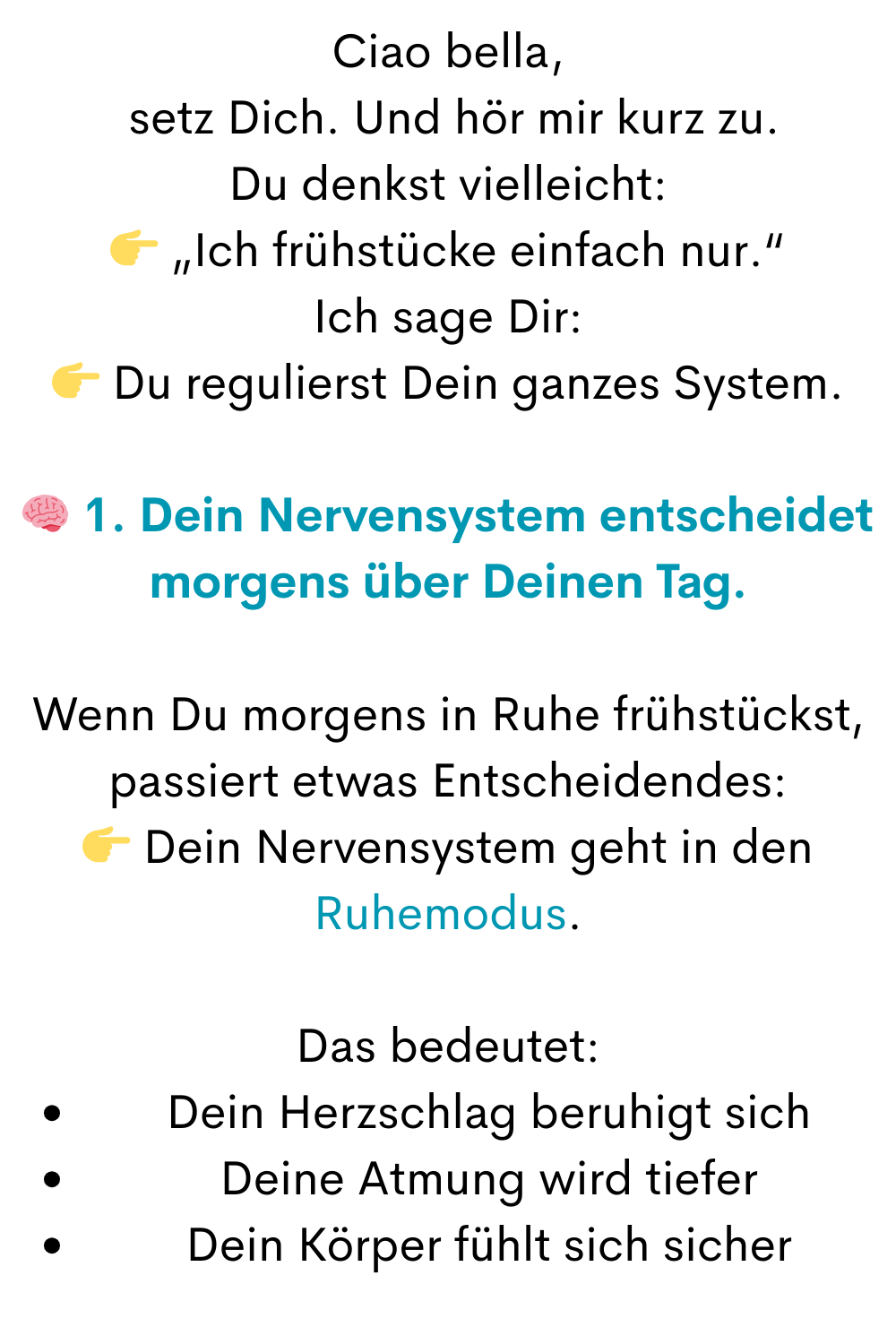 Ciao bella,
 setz Dich. Und hör mir kurz zu.
Du denkst vielleicht:
 „Ich frühstücke einfach nur.“
Ich sage Dir:
 Du regulierst Dein ganzes System.
 1. Dein Nervensystem entscheidet morgens über Deinen Tag.
Wenn Du morgens in Ruhe frühstückst, passiert etwas Entscheidendes:
 Dein Nervensystem geht in den Ruhemodus.
Das bedeutet:
Dein Herzschlag beruhigt sich
Deine Atmung wird tiefer
Dein Körper fühlt sich sicher
