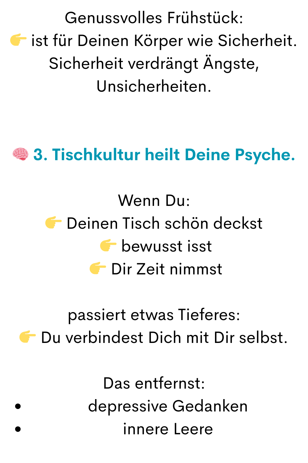 Genussvolles Frühstück:
 ist für Deinen Körper wie Sicherheit.
Sicherheit verdrängt Ängste, Unsicherheiten.
 3. Tischkultur heilt Deine Psyche.
Wenn Du:
 Deinen Tisch schön deckst
  bewusst isst
  Dir Zeit nimmst
passiert etwas Tieferes:
 Du verbindest Dich mit Dir selbst.
Das entfernst:
depressive Gedanken
innere Leere
