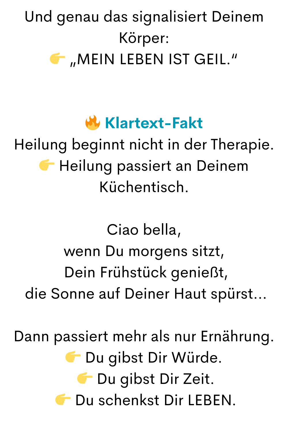 Und genau das signalisiert Deinem Körper:
 „MEIN LEBEN IST GEIL.“
 Klartext-Fakt
Heilung beginnt nicht in der Therapie.
 Heilung passiert an Deinem Küchentisch.
Ciao bella,
wenn Du morgens sitzt,
 Dein Frühstück genießt,
 die Sonne auf Deiner Haut spürst…
Dann passiert mehr als nur Ernährung.
 Du gibst Dir Würde.
  Du gibst Dir Zeit.
  Du schenkst Dir LEBEN.

