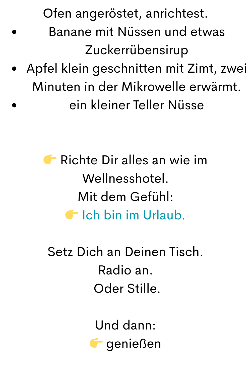 Ofen angeröstet, anrichtest.
Banane mit Nüssen und etwas Zuckerrübensirup
Apfel klein geschnitten mit Zimt, zwei Minuten in der Mikrowelle erwärmt.
ein kleiner Teller Nüsse
 Richte Dir alles an wie im Wellnesshotel.
Mit dem Gefühl:
 Ich bin im Urlaub.
Setz Dich an Deinen Tisch.
Radio an.
 Oder Stille.
Und dann:
 genießen
