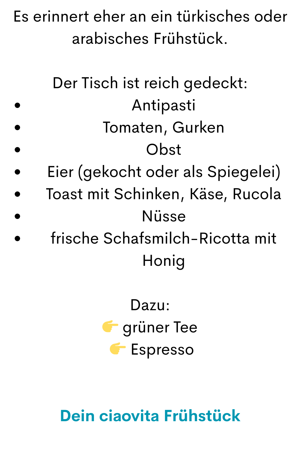 Es erinnert eher an ein türkisches oder arabisches Frühstück.
Der Tisch ist reich gedeckt:
Antipasti
Tomaten, Gurken
Obst
Eier (gekocht oder als Spiegelei)
Toast mit Schinken, Käse, Rucola
Nüsse
frische Schafsmilch-Ricotta mit Honig
Dazu:
 grüner Tee
  Espresso
Dein ciaovita Frühstück
