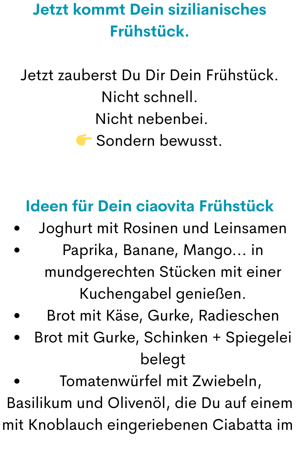 Jetzt kommt Dein sizilianisches Frühstück.
Jetzt zauberst Du Dir Dein Frühstück.
Nicht schnell.
 Nicht nebenbei.
 Sondern bewusst.
Ideen für Dein ciaovita Frühstück
Joghurt mit Rosinen und Leinsamen
Paprika, Banane, Mango... in mundgerechten Stücken mit einer Kuchengabel genießen.
Brot mit Käse, Gurke, Radieschen
Brot mit Gurke, Schinken + Spiegelei belegt
Tomatenwürfel mit Zwiebeln, 
Basilikum und Olivenöl, die Du auf einem mit Knoblauch eingeriebenen Ciabatta im 

