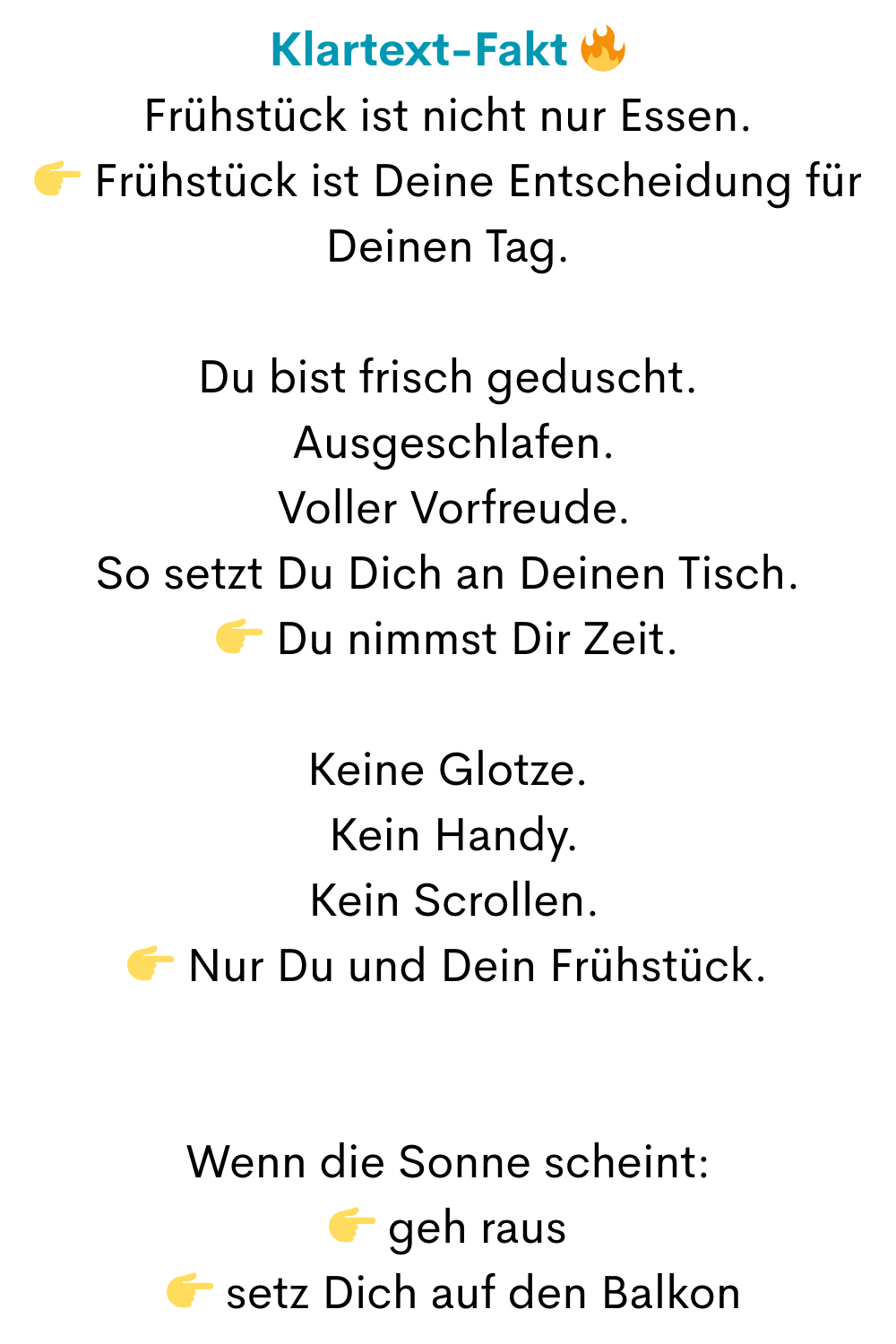 Klartext-Fakt 
Frühstück ist nicht nur Essen.
 Frühstück ist Deine Entscheidung für Deinen Tag.
Du bist frisch geduscht.
 Ausgeschlafen.
 Voller Vorfreude.
So setzt Du Dich an Deinen Tisch.
 Du nimmst Dir Zeit.
Keine Glotze.
 Kein Handy.
 Kein Scrollen.
 Nur Du und Dein Frühstück.
Wenn die Sonne scheint:
 geh raus
  setz Dich auf den Balkon
