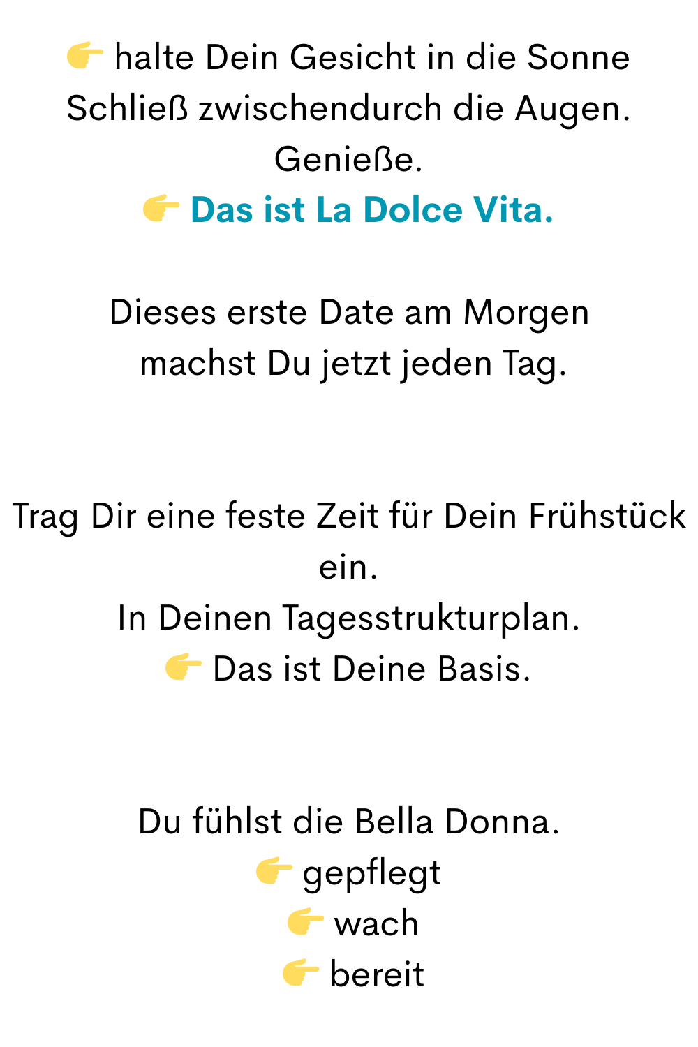  halte Dein Gesicht in die Sonne
Schließ zwischendurch die Augen.
Genieße.
 Das ist La Dolce Vita.
Dieses erste Date am Morgen
 machst Du jetzt jeden Tag.
Trag Dir eine feste Zeit für Dein Frühstück ein.
In Deinen Tagesstrukturplan.
 Das ist Deine Basis.
Du fühlst die Bella Donna.
 gepflegt
  wach
  bereit
