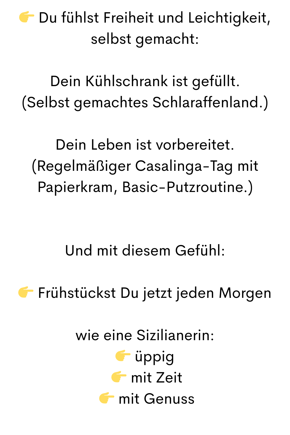  Du fühlst Freiheit und Leichtigkeit, selbst gemacht:
Dein Kühlschrank ist gefüllt.
(Selbst gemachtes Schlaraffenland.)
Dein Leben ist vorbereitet.
(Regelmäßiger Casalinga-Tag mit Papierkram, Basic-Putzroutine.)
Und mit diesem Gefühl:
 Frühstückst Du jetzt jeden Morgen
wie eine Sizilianerin:
 üppig
  mit Zeit
  mit Genuss
