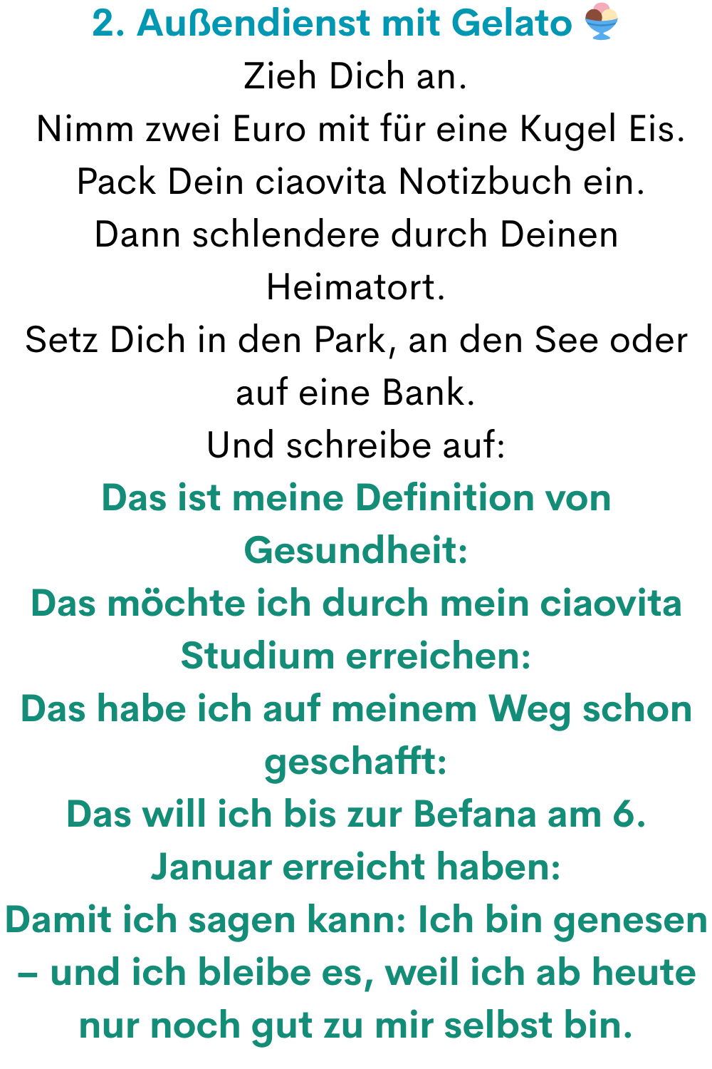 2. Außendienst mit Gelato 
Zieh Dich an.
 Nimm zwei Euro mit für eine Kugel Eis.
 Pack Dein ciaovita Notizbuch ein.
Dann schlendere durch Deinen Heimatort.
Setz Dich in den Park, an den See oder auf eine Bank.
Und schreibe auf:
Das ist meine Definition von Gesundheit:
Das möchte ich durch mein ciaovita Studium erreichen:
Das habe ich auf meinem Weg schon geschafft:
Das will ich bis zur Befana am 6. Januar erreicht haben:
Damit ich sagen kann: Ich bin genesen – und ich bleibe es, weil ich ab heute nur noch gut zu mir selbst bin.
