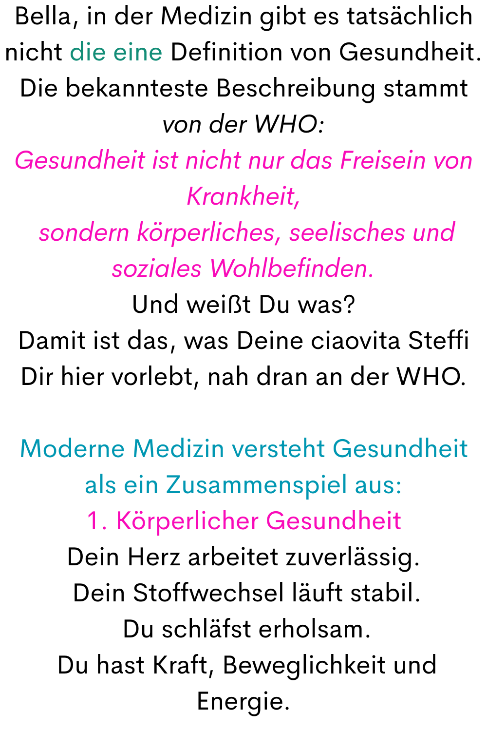 Bella, in der Medizin gibt es tatsächlich nicht die eine Definition von Gesundheit.
Die bekannteste Beschreibung stammt von der WHO:
Gesundheit ist nicht nur das Freisein von Krankheit,
 sondern körperliches, seelisches und soziales Wohlbefinden.
Und weißt Du was?
Damit ist das, was Deine ciaovita Steffi Dir hier vorlebt, nah dran an der WHO.
Moderne Medizin versteht Gesundheit als ein Zusammenspiel aus:
1. Körperlicher Gesundheit
Dein Herz arbeitet zuverlässig.
 Dein Stoffwechsel läuft stabil.
 Du schläfst erholsam.
 Du hast Kraft, Beweglichkeit und Energie.
