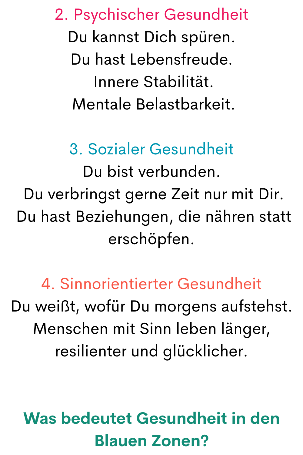 2. Psychischer Gesundheit
Du kannst Dich spüren.
Du hast Lebensfreude.
 Innere Stabilität.
 Mentale Belastbarkeit.
3. Sozialer Gesundheit
Du bist verbunden.
 Du verbringst gerne Zeit nur mit Dir.
 Du hast Beziehungen, die nähren statt erschöpfen.
4. Sinnorientierter Gesundheit
Du weißt, wofür Du morgens aufstehst.
Menschen mit Sinn leben länger, resilienter und glücklicher.
Was bedeutet Gesundheit in den Blauen Zonen?
