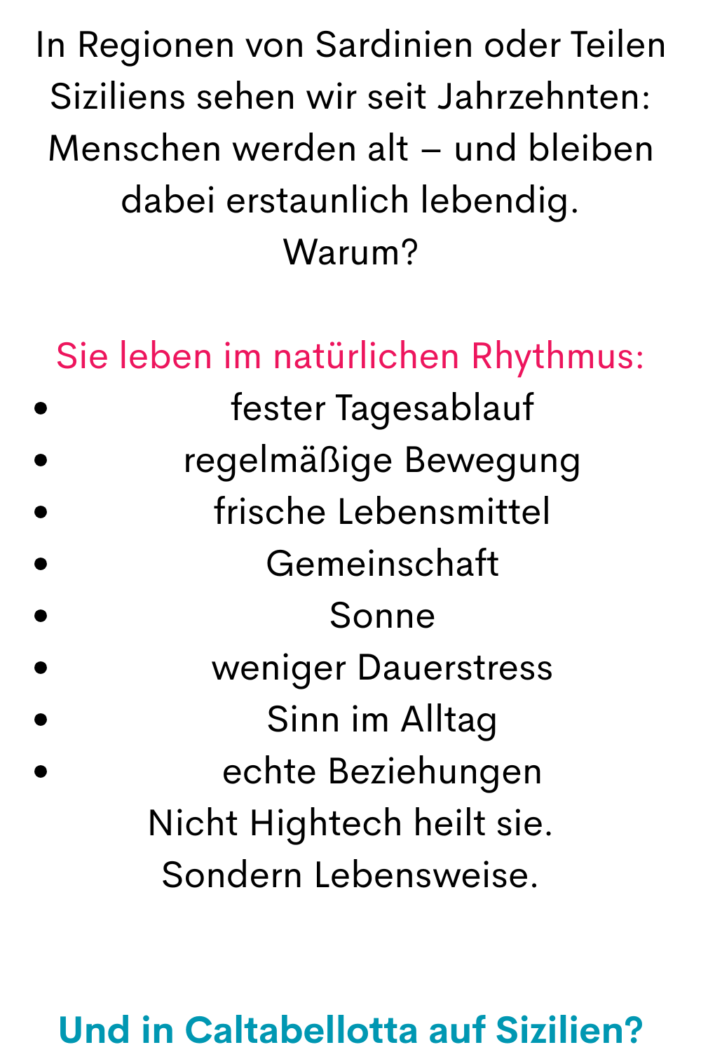In Regionen von Sardinien oder Teilen Siziliens sehen wir seit Jahrzehnten:
Menschen werden alt – und bleiben dabei erstaunlich lebendig.
Warum?
Sie leben im natürlichen Rhythmus:
fester Tagesablauf
regelmäßige Bewegung
frische Lebensmittel
Gemeinschaft
Sonne
weniger Dauerstress
Sinn im Alltag
echte Beziehungen
Nicht Hightech heilt sie.
Sondern Lebensweise.
Und in Caltabellotta auf Sizilien?
