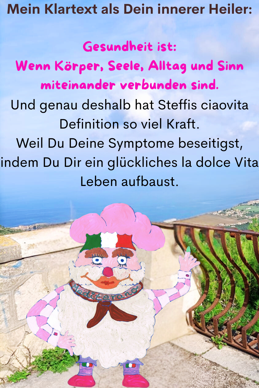 Mein Klartext als Dein innerer Heiler:
Gesundheit ist:
Wenn Körper, Seele, Alltag und Sinn miteinander verbunden sind.
Und genau deshalb hat Steffis ciaovita Definition so viel Kraft.
Weil Du Deine Symptome beseitigst, indem Du Dir ein glückliches la dolce Vita Leben aufbaust.
