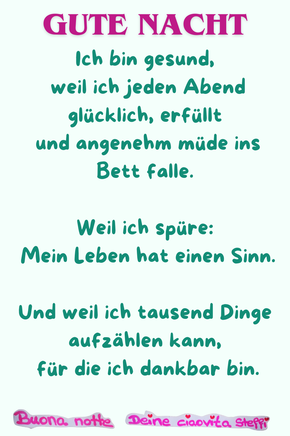 Gute Nacht
Ich bin gesund,
weil ich jeden Abend glücklich, erfüllt
und angenehm müde ins Bett falle.
Weil ich spüre:
Mein Leben hat einen Sinn.
Und weil ich tausend Dinge aufzählen kann,
für die ich dankbar bin.
Buonanotte, Deine ciaovita Steffi
