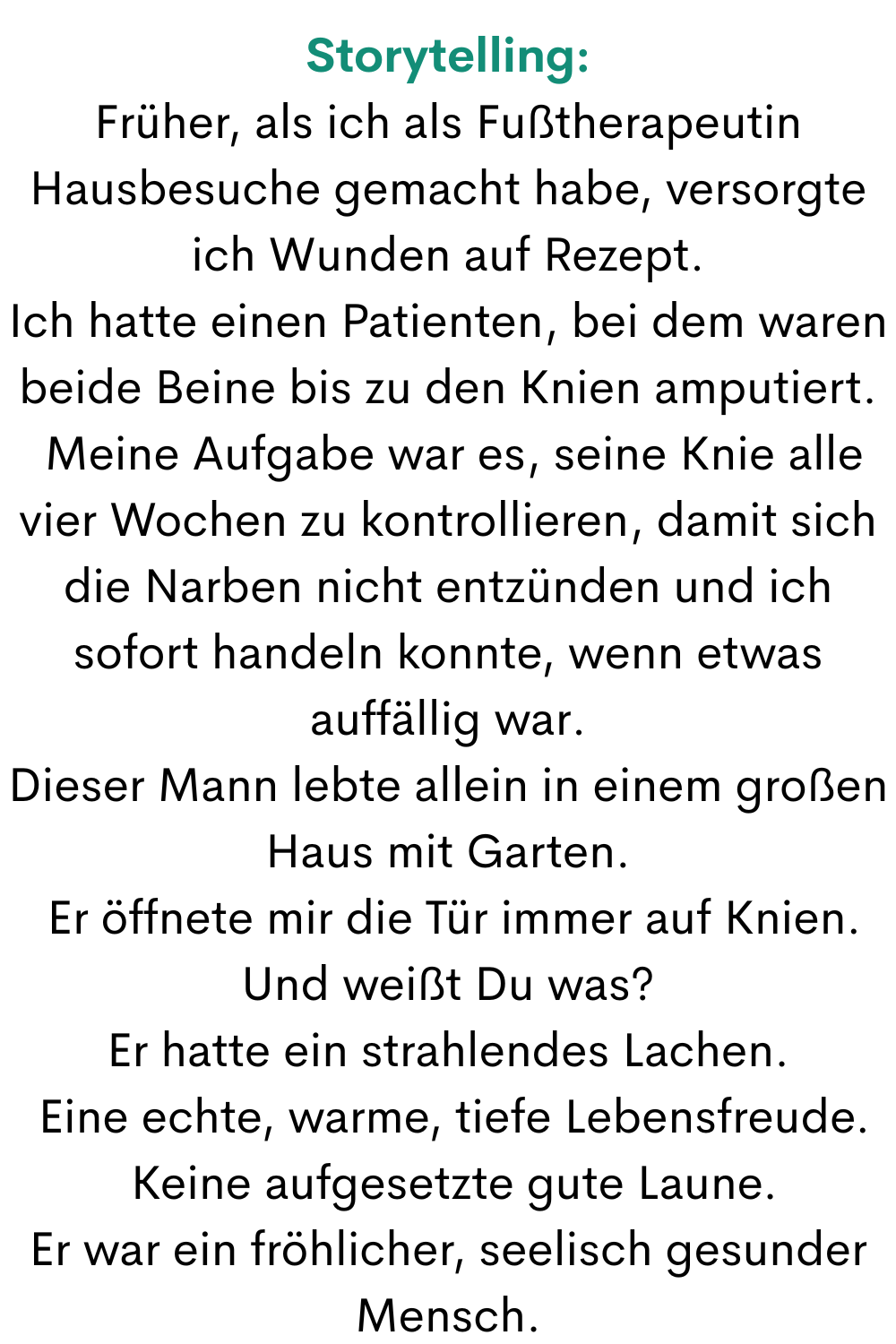 Storytelling:
Früher, als ich als Fußtherapeutin Hausbesuche gemacht habe, versorgte ich Wunden auf Rezept.
Ich hatte einen Patienten, bei dem waren beide Beine bis zu den Knien amputiert.
 Meine Aufgabe war es, seine Knie alle vier Wochen zu kontrollieren, damit sich die Narben nicht entzünden und ich sofort handeln konnte, wenn etwas auffällig war.
Dieser Mann lebte allein in einem großen Haus mit Garten.
 Er öffnete mir die Tür immer auf Knien.
Und weißt Du was?
Er hatte ein strahlendes Lachen.
 Eine echte, warme, tiefe Lebensfreude.
 Keine aufgesetzte gute Laune.
Er war ein fröhlicher, seelisch gesunder Mensch.
