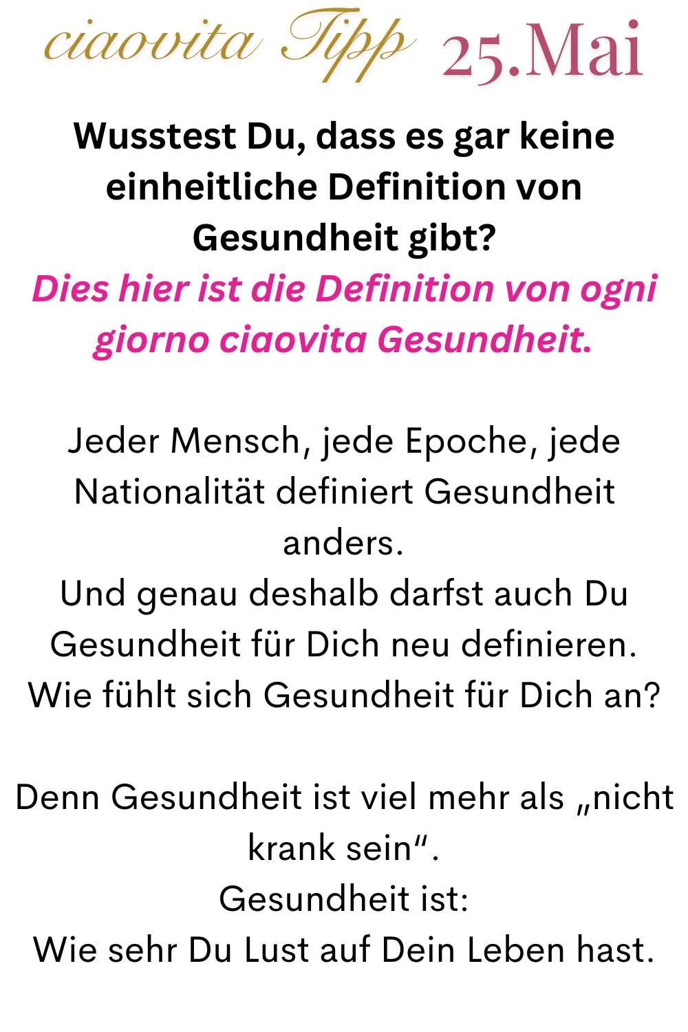 ciaovita Tipp 25.Mai
Wusstest Du, dass es gar keine einheitliche Definition von Gesundheit gibt?
Dies hier ist die Definition von ogni giorno ciaovita Gesundheit.
Jeder Mensch, jede Epoche, jede Nationalität definiert Gesundheit anders.
Und genau deshalb darfst auch Du Gesundheit für Dich neu definieren.
Wie fühlt sich Gesundheit für Dich an?
Denn Gesundheit ist viel mehr als „nicht krank sein“.
Gesundheit ist:
Wie sehr Du Lust auf Dein Leben hast.