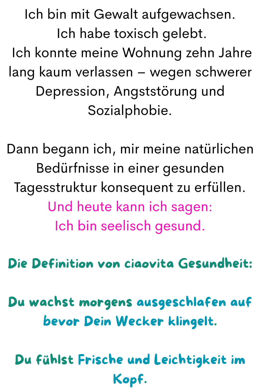 Ich bin mit Gewalt aufgewachsen.
 Ich habe toxisch gelebt.
 Ich konnte meine Wohnung zehn Jahre lang kaum verlassen – wegen schwerer Depression, Angststörung und Sozialphobie.
Dann begann ich, mir meine natürlichen Bedürfnisse in einer gesunden Tagesstruktur konsequent zu erfüllen.
Und heute kann ich sagen:
Ich bin seelisch gesund.
Die Definition von ciaovita Gesundheit:
Du wachst morgens ausgeschlafen auf bevor Dein Wecker klingelt.
Du fühlst Frische und Leichtigkeit im Kopf.
