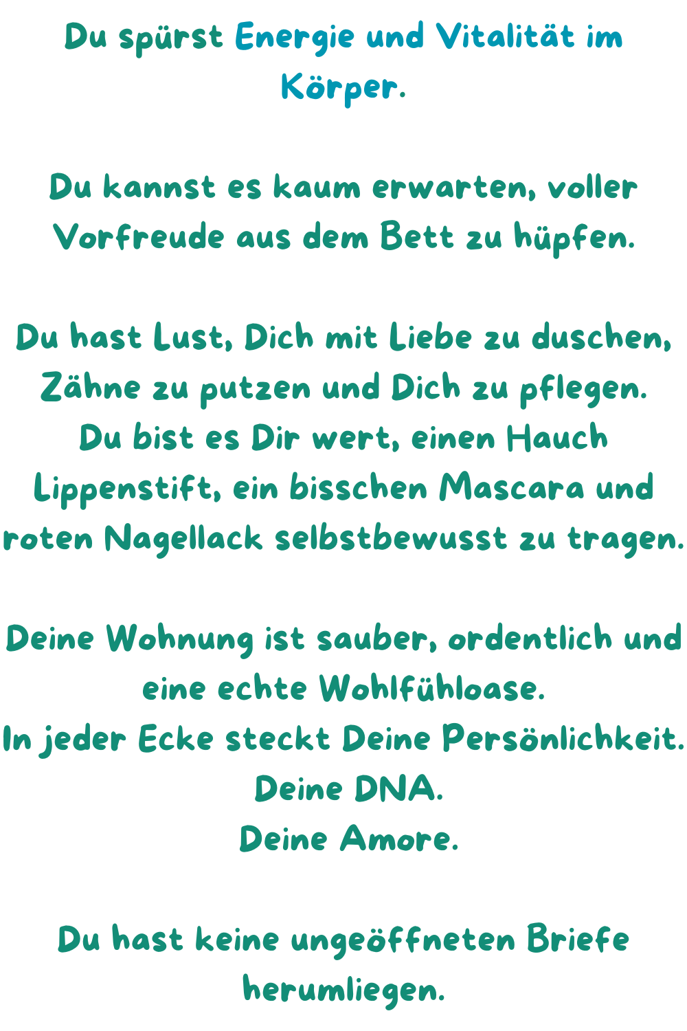 Du spürst Energie und Vitalität im Körper.
Du kannst es kaum erwarten, voller Vorfreude aus dem Bett zu hüpfen.
Du hast Lust, Dich mit Liebe zu duschen, Zähne zu putzen und Dich zu pflegen.
Du bist es Dir wert, einen Hauch Lippenstift, ein bisschen Mascara und roten Nagellack selbstbewusst zu tragen.
Deine Wohnung ist sauber, ordentlich und eine echte Wohlfühloase.
In jeder Ecke steckt Deine Persönlichkeit.
 Deine DNA.
 Deine Amore.
Du hast keine ungeöffneten Briefe herumliegen.
